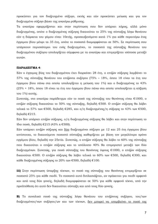7
προκύπτει για τον διαζευγμένο σύζυγο, εκτός και εάν προκύπτει μείωση και για τον
διαζευγμένο σύζυγο βάσει της ανωτέρω ρύθμισης.
Τα ανωτέρω εφαρμόζονται και στην περίπτωση που δεν υπάρχει χήρος, αλλά μόνο
διαζευγμένος, οπότε ο διαζευγμένος σύζυγος δικαιούται το 25% της σύνταξης λόγω θανάτου
εάν η διάρκεια του γάμου είναι 10ετής, προσαυξανόμενο κατά 1% για κάθε περαιτέρω έτος
έγγαμου βίου μέχρι τα 35 έτη, οπότε το ποσοστό διαμορφώνεται σε 50%. Σε περίπτωση που
υπάρχουν περισσότεροι του ενός διαζευγμένοι, το ποσοστό της σύνταξης θανάτου του
διαζευγμένου συζύγου υπολογίζεται σύμφωνα με τα ανωτέρω και επιμερίζεται ισόποσα μεταξύ
αυτών.
ΠΑΡΑΔΕΙΓΜΑ 4:
Εάν ο έγγαμος βίος του διαζευγμένου έχει διαρκέσει 28 έτη, ο επιζών σύζυγος λαμβάνει το
57% της σύνταξης θανάτου του επιζώντα συζύγου (75% – 18%, όπου 18 είναι τα έτη του
έγγαμου βίου πάνω στα οποία υπολογίζεται η μείωση του 1%) και ο διαζευγμένος το 43%
(25% + 18%, όπου 18 είναι τα έτη του έγγαμου βίου πάνω στα οποία υπολογίζεται η αύξηση
του 1%) αυτής.
Συνεπώς, στο ανωτέρω παράδειγμα εάν το ποσό της σύνταξης του θανόντος είναι €1000, ο
επιζών σύζυγος δικαιούται το 50% της σύνταξης, δηλαδή €500. Ο επιζών σύζυγος θα λάβει
τελικά το 57% των €500, δηλαδή €285, και ο/η διαζευγμένος/η σύζυγος το 43% των €500,
δηλαδή €215.
Εάν δεν υπάρχει επιζών σύζυγος, ο/η διαζευγμένος σύζυγος θα λάβει και στην περίπτωση το
ίδιο ποσό, δηλαδή €215 (43% x €500).
Εάν υπάρχει επιζών σύζυγος και δύο διαζευγμένοι σύζυγοι με 12 και 25 έτη έγγαμου βίου
αντίστοιχα, το δικαιούμενο ποσοστό σύνταξης καθορίζεται με βάση τον μεγαλύτερο χρόνο
εγγάμου βίου, δηλαδή την 25ετία. Συνεπώς, ο επιζών σύζυγος θα λάβει το 60% της σύνταξης
που δικαιούται ο επιζών σύζυγος και το υπόλοιπο 40% θα επιμεριστεί μεταξύ των δύο
διαζευγμένων. Συνεπώς, για ποσό σύνταξης του θανόντος ύψους €1000, ο επιζών σύζυγος
δικαιούται €500. Ο επιζών σύζυγος θα λάβει τελικά το 60% των €500, δηλαδή €300, και
κάθε διαζευγμένος σύζυγος το 20% των €500, δηλαδή €100.
iii) Στην περίπτωση ύπαρξης τέκνων, το ποσό της σύνταξης του θανόντος επιμερίζεται σε
ποσοστό 25% για κάθε παιδί. Το ποσοστό αυτό διπλασιάζεται, αν πρόκειται για παιδί ορφανό
και από τους δύο γονείς, δηλαδή διαμορφώνεται σε 50% για κάθε ορφανό τέκνο, υπό την
προϋπόθεση ότι αυτό δεν δικαιούται σύνταξη και από τους δύο γονείς.
Β) Το συνολικό ποσό της σύνταξης λόγω θανάτου του επιζώντος συζύγου, του/των
διαζευγμένου/νων συζύγου/ων και των τέκνων, δεν μπορεί να υπερβαίνει το ποσό της
ΑΔΑ: 63ΗΕΗ-ΓΘΠ
 