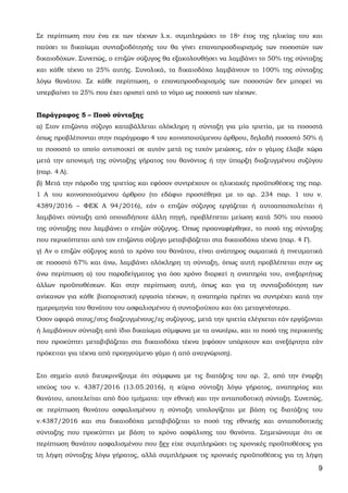 9
Σε περίπτωση που ένα εκ των τέκνων λ.χ. συμπληρώσει το 18ο έτος της ηλικίας του και
παύσει το δικαίωμα συνταξιοδότησής του θα γίνει επαναπροσδιορισμός των ποσοστών των
δικαιοδόχων. Συνεπώς, ο επιζών σύζυγος θα εξακολουθήσει να λαμβάνει το 50% της σύνταξης
και κάθε τέκνο το 25% αυτής. Συνολικά, τα δικαιοδόχα λαμβάνουν το 100% της σύνταξης
λόγω θανάτου. Σε κάθε περίπτωση, ο επαναπροσδιορισμός των ποσοστών δεν μπορεί να
υπερβαίνει το 25% που έχει οριστεί από το νόμο ως ποσοστό των τέκνων.
Παράγραφος 5 – Ποσό σύνταξης
α) Στον επιζώντα σύζυγο καταβάλλεται ολόκληρη η σύνταξη για μία τριετία, με τα ποσοστά
όπως προβλέπονται στην παράγραφο 4 του κοινοποιούμενου άρθρου, δηλαδή ποσοστό 50% ή
το ποσοστό το οποίο αντιστοιχεί σε αυτόν μετά τις τυχόν μειώσεις, εάν ο γάμος έλαβε χώρα
μετά την απονομή της σύνταξης γήρατος του θανόντος ή την ύπαρξη διαζευγμένου συζύγου
(παρ. 4 Α).
β) Μετά την πάροδο της τριετίας και εφόσον συντρέχουν οι ηλικιακές προϋποθέσεις της παρ.
1 Α του κοινοποιούμενου άρθρου (το εδάφιο προστέθηκε με το αρ. 234 παρ. 1 του ν.
4389/2016 – ΦΕΚ Α 94/2016), εάν ο επιζών σύζυγος εργάζεται ή αυτοαπασχολείται ή
λαμβάνει σύνταξη από οποιαδήποτε άλλη πηγή, προβλέπεται μείωση κατά 50% του ποσού
της σύνταξης που λαμβάνει ο επιζών σύζυγος. Όπως προαναφέρθηκε, το ποσό της σύνταξης
που περικόπτεται από τον επιζώντα σύζυγο μεταβιβάζεται στα δικαιοδόχα τέκνα (παρ. 4 Γ).
γ) Αν ο επιζών σύζυγος κατά το χρόνο του θανάτου, είναι ανάπηρος σωματικά ή πνευματικά
σε ποσοστό 67% και άνω, λαμβάνει ολόκληρη τη σύνταξη, όπως αυτή προβλέπεται στην ως
άνω περίπτωση α) του παραδείγματος για όσο χρόνο διαρκεί η αναπηρία του, ανεξαρτήτως
άλλων προϋποθέσεων. Και στην περίπτωση αυτή, όπως και για τη συνταξιοδότηση των
ανίκανων για κάθε βιοποριστική εργασία τέκνων, η αναπηρία πρέπει να συντρέχει κατά την
ημερομηνία του θανάτου του ασφαλισμένου ή συνταξιούχου και όχι μεταγενέστερα.
Όσον αφορά στους/στις διαζευγμένους/ες συζύγους, μετά την τριετία ελέγχεται εάν εργάζονται
ή λαμβάνουν σύνταξη από ίδιο δικαίωμα σύμφωνα με τα ανωτέρω, και το ποσό της περικοπής
που προκύπτει μεταβιβάζεται στα δικαιοδόχα τέκνα (εφόσον υπάρχουν και ανεξάρτητα εάν
πρόκειται για τέκνα από προηγούμενο γάμο ή από αναγνώριση).
Στο σημείο αυτό διευκρινίζουμε ότι σύμφωνα με τις διατάξεις του αρ. 2, από την έναρξη
ισχύος του ν. 4387/2016 (13.05.2016), η κύρια σύνταξη λόγω γήρατος, αναπηρίας και
θανάτου, αποτελείται από δύο τμήματα: την εθνική και την ανταποδοτική σύνταξη. Συνεπώς,
σε περίπτωση θανάτου ασφαλισμένου η σύνταξη υπολογίζεται με βάση τις διατάξεις του
ν.4387/2016 και στα δικαιοδόχα μεταβιβάζεται το ποσό της εθνικής και ανταποδοτικής
σύνταξης που προκύπτει με βάση το χρόνο ασφάλισης του θανόντα. Σημειώνουμε ότι σε
περίπτωση θανάτου ασφαλισμένου που δεν είχε συμπληρώσει τις χρονικές προϋποθέσεις για
τη λήψη σύνταξης λόγω γήρατος, αλλά συμπλήρωσε τις χρονικές προϋποθέσεις για τη λήψη
ΑΔΑ: 63ΗΕΗ-ΓΘΠ
 