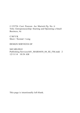# 153756 Cust: Pearson Au: Mariotti Pg. No. ii
Title: Entrepreneurship: Starting and Operating a Small
Business, 4e
C/M/Y/K
Short / Normal / Long
DESIGN SERVICES OF
S4CARLISLE
Publishing ServicesA01_MARI4458_04_SE_FM.indd 2
12/11/14 10:54 AM
This page is intentionally left blank.
 
