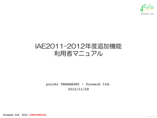 EacH
                                                               4
                                                               foreach ltd.




                      IAE2011-2012年度追加機能
                           利用者マニュアル



                             yuichi TAKAHASHI - foreach ltd.
                                        2012/11/28




foreach ltd. 2012 CONFIDENTIAL
                                                                     2012/02/16
 