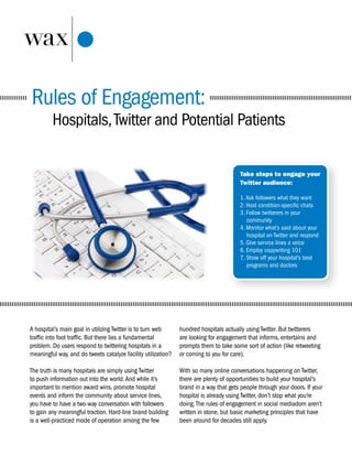 Rules of Engagement:
         Hospitals, Twitter and Potential Patients

                                                                                        Take steps to engage your
                                                                                        Twitter audience:

                                                                                        1. Ask followers what they want
                                                                                        2. Host condition-specific chats
                                                                                        3. Follow twitterers in your
                                                                                           community
                                                                                        4. Monitor what’s said about your
                                                                                           hospital on Twitter and respond
                                                                                        5. Give service lines a voice
                                                                                        6. Employ copywriting 101
                                                                                        7. Show off your hospital’s best
                                                                                           programs and doctors




A hospital’s main goal in utilizing Twitter is to turn web     hundred hospitals actually using Twitter. But twitterers
traffic into foot traffic. But there lies a fundamental        are looking for engagement that informs, entertains and
problem. Do users respond to twittering hospitals in a         prompts them to take some sort of action (like retweeting
meaningful way, and do tweets catalyze facility utilization?   or coming to you for care).

The truth is many hospitals are simply using Twitter           With so many online conversations happening on Twitter,
to push information out into the world. And while it’s         there are plenty of opportunities to build your hospital’s
important to mention award wins, promote hospital              brand in a way that gets people through your doors. If your
events and inform the community about service lines,           hospital is already using Twitter, don’t stop what you’re
you have to have a two-way conversation with followers         doing. The rules of engagement in social mediadom aren’t
to gain any meaningful traction. Hard-line brand building      written in stone, but basic marketing principles that have
is a well-practiced mode of operation among the few            been around for decades still apply.
 