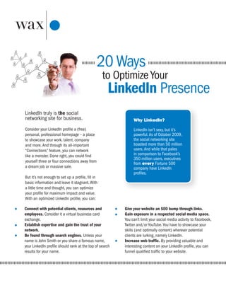 20 Ways
                                                   to Optimize Your
                                                    LinkedIn Presence
LinkedIn truly is the social
networking site for business.                                 Why LinkedIn?

Consider your LinkedIn profile a (free)                       LinkedIn isn’t sexy, but it’s
personal, professional homepage – a place                     powerful. As of October 2009,
to showcase your work, talent, company                        the social networking site
and more. And through its all-important                       boasted more than 50 million
“Connections” feature, you can network                        users. And while that pales
like a monster. Done right, you could find                    in comparison to Facebook’s
                                                              350 million users, executives
yourself three or four connections away from                  from every Fortune 500
a dream job or massive sale.                                  company have LinkedIn
                                                              profiles.
But it’s not enough to set up a profile, fill in
basic information and leave it stagnant. With
a little time and thought, you can optimize
your profile for maximum impact and value.
With an optimized LinkedIn profile, you can:

Connect with potential clients, resources and            Give your website an SEO bump through links.
employees. Consider it a virtual business card           Gain exposure in a respected social media space.
exchange.                                                You can’t limit your social media activity to Facebook,
Establish expertise and gain the trust of your           Twitter and/or YouTube. You have to showcase your
network.                                                 skills (and optimally content) wherever potential
Be found through search engines. Unless your             clients are lurking, namely LinkedIn.
name is John Smith or you share a famous name,           Increase web traffic. By providing valuable and
your LinkedIn profile should rank at the top of search   interesting content on your LinkedIn profile, you can
results for your name.                                   funnel qualified traffic to your website.
 