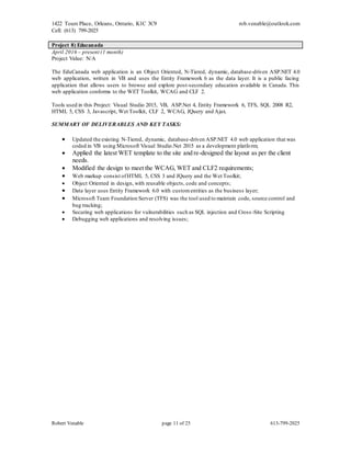 1422 Tours Place, Orleans, Ontario, K1C 3C9
Cell: (613) 799-2025
rob.venable@outlook.com
Robert Venable page 11 of 25 613-799-2025
Project 8) Educanada
April 2016 – present (1 month)
Project Value: N/A
The EduCanada web application is an Object Oriented, N-Tiered, dynamic, database-driven ASP.NET 4.0
web application, written in VB and uses the Entity Framework 6 as the data layer. It is a public facing
application that allows users to browse and explore post-secondary education available in Canada. This
web application conforms to the WET Toolkit, WCAG and CLF 2.
Tools used in this Project: Visual Studio 2015, VB, ASP.Net 4, Entity Framework 6, TFS, SQL 2008 R2,
HTML 5, CSS 3, Javascript, Wet Toolkit, CLF 2, WCAG, JQuery and Ajax.
SUMMARY OF DELIVERABLES AND KEY TASKS:
 Updated the existing N-Tiered, dynamic, database-driven ASP.NET 4.0 web application that was
coded in VB using Microsoft Visual Studio.Net 2015 as a development platform;
 Applied the latest WET template to the site and re-designed the layout as per the client
needs.
 Modified the design to meet the WCAG, WET and CLF2 requirements;
 Web markup consist ofHTML 5, CSS 3 and JQuery and the Wet Toolkit;
 Object Oriented in design, with reusable objects, code and concepts;
 Data layer uses Entity Framework 6.0 with customentities as the business layer;
 Microsoft Team Foundation Server (TFS) was the tool used to maintain code, source control and
bug tracking;
 Securing web applications for vulnerabilities such as SQL injection and Cross-Site Scripting
 Debugging web applications and resolving issues;
 