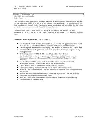 1422 Tours Place, Orleans, Ontario, K1C 3C9
Cell: (613) 799-2025
rob.venable@outlook.com
Robert Venable page 12 of 25 613-799-2025
Project 9) Visualization v 1.0
May 2016 – present (8 months)
Project Value: N/A
The Visualization web application is an Object Oriented, N-Tiered, dynamic, database-driven ASP.NET
4.5 web application, written in C# and MVC and uses the Entity Framework 6.1 as the data layer. It uses
Role based security through Active Directory to manage permissions and accessibility for the Admin
application and anonymous access for the public facing application.
Tools used in this Project: Visual Studio 2015 with MVC 5.0 and razor, C#, ASP.Net 4.5, Entity
Framework 6, TFS, SQL 2008 R2, HTML 5, CSS 3, Javascript, Wet 4 Toolkit, CLF 2, WCAG, JQuery and
Ajax.
SUMMARY OF DELIVERABLES AND KEY TASKS:
 Developed an N-Tiered, dynamic, database-driven ASP.NET 4.5 web application that was coded
in C# and MVC 5 using Microsoft Visual Studio.Net 2015 as a development platform;
 Created a public web application to display GAC projects on an interactive Google Map;
 Created an Admin web application to maintain projects to display on the public facing
web application;
 Web markup consist ofHTML 5, CSS 3 and JQuery and the Wet 4 Toolkit;
 Developed a Windows Service to synchronize IATI data from the Data Warehouse to the
Visualization database as well as create an XML version of the GAC Projects for public
download;
 Developed Transact-SQL queries and SQL Stored Procedures using Microsoft`s SQL
Management Studio in a Microsoft SQL Server 2008 R2 environment;
 Object Oriented in design, with reusable objects, code and concepts;
 Data layer uses Entity Framework 6.1 with customentities as the business layer;
 Microsoft Team Foundation Server (TFS) was the tool used to maintain code, source control and
bug tracking;
 Securing web applications for vulnerabilities such as SQL injection and Cross -Site Scripting
 Debugging web applications and resolving issues;
 Meet with clients to discuss application changes as well as demonstrate new functionality.
 Attended bi-weekly status meetings;
 