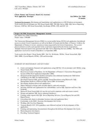1422 Tours Place, Orleans, Ontario, K1C 3C9
Cell: (613) 799-2025
rob.venable@outlook.com
Robert Venable page 13 of 25 613-799-2025
Client: Finance and Treasury Board (S.I. Systems)
Web Application Developer Jan 2008 to Nov 2008
10 months
Technical Environment: Developing and maintaining web applications in a MS Windows environment.
Tools used in the environment are: MS Visual Studio 2005, MS SQL Server 2000, SQL Server Reporting
Services, ASP.Net, MS Visual SourceSafe, JavaScript, HTML, CSS and CLF 2.0.
Project 10) TMS (Transaction Management System)
Jan 2008 to Nov 2008 (10 months)
Project Value: $100,000
The Transaction Management System (TMS) is a secure public facing (WAN) web application that allowed
access to certain Crown Corporations as well as the Bank of Canada and the Dept. of Finance. It allows the
Department of Finance to review and process loans requested by the Crown Corporations. The system
processed loans as well as pre-payment terms on all loans requested by the Crown Corporations.
Multiple financial reports were generated with SQL Server Reporting Services (SSRS). The TMS web
application received an Award of Excellence in September 2008.
Tools used in this Project: Visual Studio 2005, .Net 2.0, Webforms, VB.Net, Visual SourceSafe, SQL
2005, SSRS, Crystal Reports, HTML, CSS and Javascript.
SUMMARY OF DELIVERABLES AND KEY TASKS:
 Create and maintain financial web applications using ASP.Net 2.0 environment with VB.Net using
Visual Studio 2005;
 Received an Award of Excellence for the Department of Finance’s Transaction Management
System (TMS) Web Application (September 2008);
 Designed and developed the database (enterprise class relational database)for TMS before
submitting to the DBA for implementation;
 Developed Transact-SQL queries and SQL Stored Procedures using Microsoft`s SQL
Management Studio in a Microsoft SQL Server 2005 environment;
 Developing database driven web applications;
 Object Oriented in design,with reusable objects,code and concepts;
 Securing ASP.Net web applications for vulnerabilities such as SQL Injection and Cross -Site
Scripting;
 Microsoft Visual SourceSafe 6.0 was the tool used to maintain code and source control;
 Design and maintain SQL Server relational databases;
 Creating online reports with SQL Server Reporting Services, Crystal Reports.Net and MS
ReportViewer;
 Consulting with clients to determine business rules and application flow;
 Conforming to the SDLC (Systems Development Life Cycle);
 Working with Use-Case Diagrams;
 Treasury Board’s CLF (2.0) guidelines were followed and met in the development of this
application;
 Creating and maintaining documentation throughout the Software Development Life Cycle;
 Mentoring junior developers;
 Providing Technical Support.
 