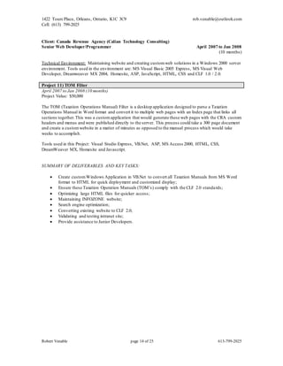 1422 Tours Place, Orleans, Ontario, K1C 3C9
Cell: (613) 799-2025
rob.venable@outlook.com
Robert Venable page 14 of 25 613-799-2025
Client: Canada Revenue Agency (Calian Technology Consulting)
Senior Web Developer/Programmer April 2007 to Jan 2008
(10 months)
Technical Environment: Maintaining website and creating customweb solutions in a Windows 2000 server
environment. Tools used in the environment are: MS Visual Basic 2005 Express, MS Visual Web
Developer, Dreamweaver MX 2004, Homesite, ASP, JavaScript, HTML, CSS and CLF 1.0 / 2.0.
Project 11) TOM Filter
April 2007 to Jan 2008 (10 months)
Project Value: $50,000
The TOM (Taxation Operations Manual) Filter is a desktop application designed to parse a Taxation
Operations Manual in Word format and convert it to multiple web pages with an Index page that links all
sections together.This was a customapplication that would generate these web pages with the CRA custom
headers and menus and were published directly to the server. This process could take a 300 page document
and create a customwebsite in a matter of minutes as opposed to the manual process which would take
weeks to accomplish.
Tools used in this Project: Visual Studio Express, VB.Net, ASP, MS Access 2000, HTML, CSS,
DreamWeaver MX, Homesite and Javascript.
SUMMARY OF DELIVERABLES AND KEY TASKS:
 Create customWindows Application in VB.Net to convert all Taxation Manuals from MS Word
format to HTML for quick deployment and customized display;
 Ensure these Taxation Operation Manuals (TOM’s) comply with the CLF 2.0 standards;
 Optimizing large HTML files for quicker access;
 Maintaining INFOZONE website;
 Search engine optimization;
 Converting existing website to CLF 2.0;
 Validating and testing intranet site;
 Provide assistance to Junior Developers.
 
