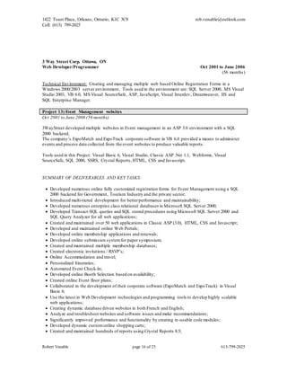 1422 Tours Place, Orleans, Ontario, K1C 3C9
Cell: (613) 799-2025
rob.venable@outlook.com
Robert Venable page 16 of 25 613-799-2025
3 Way Street Corp. Ottawa, ON
Web Developer/Programmer Oct 2001 to June 2006
(56 months)
Technical Environment: Creating and managing multiple web based Online Registration Forms in a
Windows 2000/2003 server environment. Tools used in the environment are: SQL Server 2000, MS Visual
Studio 2003, VB 6.0, MS Visual SourceSafe, ASP, JavaScript, Visual Interdev, Dreamweaver, IIS and
SQL Enterprise Manager.
Project 13) Event Management websites
Oct 2001 to June 2006 (56 months)
3WayStreet developed multiple websites in Event management in an ASP 3.0 environment with a SQL
2000 backend.
The company’s ExpoMatch and ExpoTrack corporate software in VB 6.0 provided a means to administer
events and process data collected from the event websites to produce valuable reports.
Tools used in this Project: Visual Basic 6, Visual Studio, Classic ASP .Net 1.1, Webforms, Visual
SourceSafe, SQL 2000, SSRS, Crystal Reports, HTML, CSS and Javascript.
SUMMARY OF DELIVERABLES AND KEY TASKS:
 Developed numerous online fully customized registration forms for Event Management using a SQL
2000 backend for Government, Tourism Industry and the private sector;
 Introduced multi-tiered development for betterperformance and maintainability;
 Developed numerous enterprise class relational databases in Microsoft SQL Server 2000;
 Developed Transact-SQL queries and SQL stored procedures using Microsoft SQL Server 2000 and
SQL Query Analyzer for all web applications;
 Created and maintained over 50 web applications in Classic ASP (3.0), HTML, CSS and Javascript;
 Developed and maintained online Web Portals;
 Developed online membership applications and renewals;
 Developed online submission systemfor paper symposium;
 Created and maintained multiple membership databases;
 Created electronic invitations / RSVP’s;
 Online Accommodation and travel;
 Personalized Itineraries;
 Automated Event Check-In;
 Developed online Booth Selection based on availability;
 Created online Event floor plans;
 Collaborated in the development of their corporate software (ExpoMatch and ExpoTrack) in Visual
Basic 6;
 Use the latest in Web Development technologies and programming tools to develop highly scalable
web applications;
 Creating dynamic database driven websites in both French and English;
 Analyze and troubleshoot websites and software issues and make recommendations;
 Significantly improved performance and functionality by creating re-usable code modules;
 Developed dynamic customonline shopping carts;
 Created and maintained hundreds of reports using Crystal Reports 8.5;
 