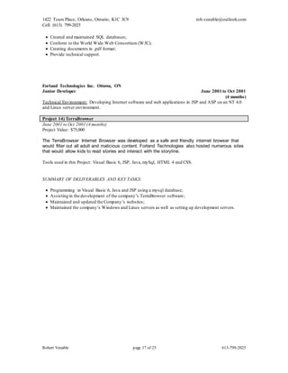 1422 Tours Place, Orleans, Ontario, K1C 3C9
Cell: (613) 799-2025
rob.venable@outlook.com
Robert Venable page 17 of 25 613-799-2025
 Created and maintained SQL databases;
 Conform to the World Wide Web Consortium (W3C);
 Creating documents in .pdf format;
 Provide technical support.
Forland Technologies Inc. Ottawa, ON
Junior Developer June 2001 to Oct 2001
(4 months)
Technical Environment: Developing Internet software and web applications in JSP and ASP on an NT 4.0
and Linux server environment.
Project 14) TerraBrowser
June 2001 to Oct 2001 (4 months)
Project Value: $75,000
The TerraBrowser Internet Browser was developed as a safe and friendly internet browser that
would filter out all adult and malicious content. Forland Technologies also hosted numerous sites
that would allow kids to read stories and interact with the storyline.
Tools used in this Project: Visual Basic 6, JSP, Java, mySql, HTML 4 and CSS.
SUMMARY OF DELIVERABLES AND KEY TASKS:
 Programming in Visual Basic 6, Java and JSP using a mysql database;
 Assisting in the development of the company’s TerraBrowser software;
 Maintained and updated the Company’s websites;
 Maintained the company’s Windows and Linux servers as well as setting up development servers.
 