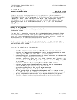 1422 Tours Place, Orleans, Ontario, K1C 3C9
Cell: (613) 799-2025
rob.venable@outlook.com
Robert Venable page 18 of 25 613-799-2025
CodeNet Technologies Inc.
Owner / Programmer Analyst Aug 2002 to Present
(outside regular business hours)
Technical Environment: Developing and maintaining web applications using the latest in Microsoft
Technologies. Tools used in the environment are: C#, VB, MVC 3/4/5 with razor, MS Visual Studio 2005/
2008/2010/2012, MS SQL Server 2000/2005/2008/2008 R2/2012, SQL Server Reporting Services,
ASP.Net 2.0/3.5/4.0/4.5/4.6 environments, Entity Framework 4.0/5.0/6.0, LINQ to Entities, MS Team
Foundation Server 2010 (TFS), Telerik RadControls Studio, HTML 5, CSS3, JQuery, JQueryUI and
JQuery Mobile.
Project 15) The Pawn Shop
Jan 2011 to Sept 2011 (6 months – outside of regular business hours)
Project Value: $10,000
The Pawn Shop is a secure online E-Commerce (WAN) web application that provides users the ability to
view and purchase items commonly sold in a pawn shop.It also allows administrators to manage their
online store in terms of adding and editing items to be sold online. The web application is available to all
Pawn Shop franchises but each store’s administrators manage their own items.
Tools used in this Project: Visual Studio 2010, C#, ASP.Net 4.0, Webforms, TFS, SQL 2008, HTML 5,
CSS, Telerik RadControls and Ajax.
SUMMARY OF DELIVERABLES AND KEY TASKS:
 Created an online store where users can view and purchase items in a secure environment.
 Developed an N-Tiered, dynamic, database-driven ASP.NET 4.0 web application that was coded
in C# using Microsoft Visual Studio.Net 2010 as a development platform;
 Designed and developed the database (enterprise class relational database) for The Pawn Shop and
create scripts to deploy to the production environment.
 Developed Transact-SQL queries and SQL Stored Procedures using Microsoft`s SQL
Management Studio for The Pawn Shop data-driven application in a Microsoft SQL Server 2008
R2 environment;
 Implemented a C# business layerusing Entity Framework 4.0 and LINQ to Entities.
 Developed an Admin module to allow administrators to add/edit items and item information
including the ability to upload images to manage their online store.
 Improved the user experience by using Ajax and Telerik RadControls.
 Object Oriented in design, with reusable objects, code and concepts;
 All items including images are stored and viewed dynamically using a SQL 2008 R2 backend.
 Microsoft Team Foundation Server (TFS) was the tool used to maintain code and source control;
 Securing web applications for vulnerabilities such as SQL injection and Cross -Site Scripting;
 Consulting with clients in order to understand client needs and develop customsolutions.
 