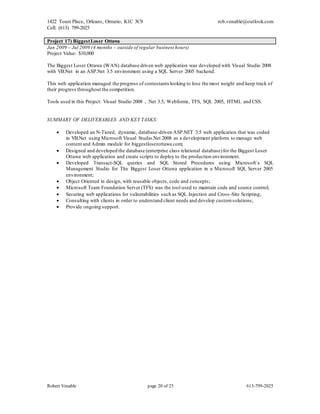 1422 Tours Place, Orleans, Ontario, K1C 3C9
Cell: (613) 799-2025
rob.venable@outlook.com
Robert Venable page 20 of 25 613-799-2025
Project 17) BiggestLoser Ottawa
Jan 2009 – Jul 2009 (4 months – outside of regular business hours)
Project Value: $10,000
The Biggest Loser Ottawa (WAN) database driven web application was developed with Visual Studio 2008
with VB.Net in an ASP.Net 3.5 environment using a SQL Server 2005 backend.
This web application managed the progress of contestants looking to lose the most weight and keep track of
their progress throughout the competition.
Tools used in this Project: Visual Studio 2008 , .Net 3.5, Webforms, TFS, SQL 2005, HTML and CSS.
SUMMARY OF DELIVERABLES AND KEY TASKS:
 Developed an N-Tiered, dynamic, database-driven ASP.NET 3.5 web application that was coded
in VB.Net using Microsoft Visual Studio.Net 2008 as a development platform to manage web
content and Admin module for biggestloserottawa.com;
 Designed and developed the database (enterprise class relational database)for the Biggest Loser
Ottawa web application and create scripts to deploy to the production environment.
 Developed Transact-SQL queries and SQL Stored Procedures using Microsoft`s SQL
Management Studio for The Biggest Loser Ottawa application in a Microsoft SQL Server 2005
environment;
 Object Oriented in design, with reusable objects, code and concepts;
 Microsoft Team Foundation Server (TFS) was the tool used to maintain code and source control;
 Securing web applications for vulnerabilities such as SQL Injection and Cross -Site Scripting;
 Consulting with clients in order to understand client needs and develop customsolutions;
 Provide ongoing support.
 