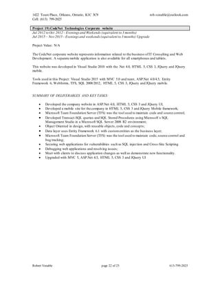 1422 Tours Place, Orleans, Ontario, K1C 3C9
Cell: (613) 799-2025
rob.venable@outlook.com
Robert Venable page 22 of 25 613-799-2025
Project 19) CodeNet Technologies Corporate website
Jul 2012 to Oct 2012 - Eveningsand Weekends (equivalent to 3 months)
Jul 2015 – Nov 2015 - Eveningsand weekends (equivalent to 3 months) Upgrade
Project Value: N/A
The CodeNet corporate website represents information related to the business ofIT Consulting and Web
Development. A separate mobile application is also available for all smartphones and tablets.
This website was developed in Visual Studio 2010 with the .Net 4.0, HTML 5, CSS 3, JQuery and JQuery
mobile.
Tools used in this Project: Visual Studio 2015 with MVC 5.0 and razor, ASP.Net 4.0/4.5, Entity
Framework 6, Webforms, TFS, SQL 2008/2012, HTML 5, CSS 3, JQuery and JQuery mobile.
SUMMARY OF DELIVERABLES AND KEY TASKS:
 Developed the company website in ASP.Net 4.0, HTML 5, CSS 3 and JQuery UI;
 Developed a mobile site for the company in HTML 5, CSS 3 and JQuery Mobile framework;
 Microsoft Team Foundation Server (TFS) was the tool used to maintain code and source control;
 Developed Transact-SQL queries and SQL Stored Procedures using Microsoft`s SQL
Management Studio in a Microsoft SQL Server 2008 R2 environment;
 Object Oriented in design, with reusable objects, code and concepts;
 Data layer uses Entity Framework 6.1 with customentities as the business layer;
 Microsoft Team Foundation Server (TFS) was the tool used to maintain code, source control and
bug tracking;
 Securing web applications for vulnerabilities such as SQL injection and Cross-Site Scripting
 Debugging web applications and resolving issues;
 Meet with clients to discuss application changes as well as demonstrate new functionality.
 Upgraded with MVC 5, ASP.Net 4.5, HTML 5, CSS 3 and JQuery UI
 