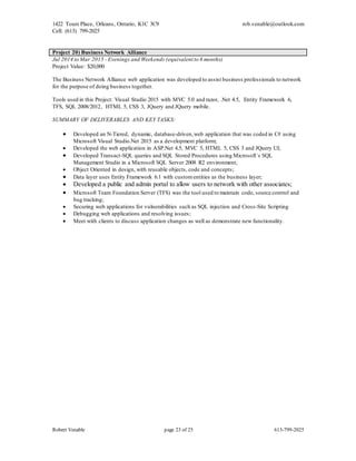 1422 Tours Place, Orleans, Ontario, K1C 3C9
Cell: (613) 799-2025
rob.venable@outlook.com
Robert Venable page 23 of 25 613-799-2025
Project 20) Business Network Alliance
Jul 2014 to Mar 2015 - Evenings and Weekends (equivalent to 6 months)
Project Value: $20,000
The Business Network Alliance web application was developed to assist business professionals to network
for the purpose of doing business together.
Tools used in this Project: Visual Studio 2015 with MVC 5.0 and razor, .Net 4.5, Entity Framework 6,
TFS, SQL 2008/2012, HTML 5, CSS 3, JQuery and JQuery mobile.
SUMMARY OF DELIVERABLES AND KEY TASKS:
 Developed an N-Tiered, dynamic, database-driven,web application that was coded in C# using
Microsoft Visual Studio.Net 2015 as a development platform;
 Developed the web application in ASP.Net 4.5, MVC 5, HTML 5, CSS 3 and JQuery UI;
 Developed Transact-SQL queries and SQL Stored Procedures using Microsoft`s SQL
Management Studio in a Microsoft SQL Server 2008 R2 environment;
 Object Oriented in design, with reusable objects, code and concepts;
 Data layer uses Entity Framework 6.1 with customentities as the business layer;
 Developed a public and admin portal to allow users to network with other associates;
 Microsoft Team Foundation Server (TFS) was the tool used to maintain code, source control and
bug tracking;
 Securing web applications for vulnerabilities such as SQL injection and Cross-Site Scripting
 Debugging web applications and resolving issues;
 Meet with clients to discuss application changes as well as demonstrate new functionality.
 