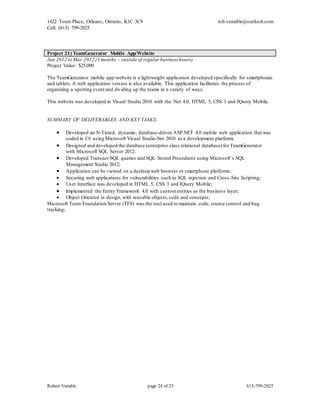 1422 Tours Place, Orleans, Ontario, K1C 3C9
Cell: (613) 799-2025
rob.venable@outlook.com
Robert Venable page 24 of 25 613-799-2025
Project 21) TeamGenerator Mobile App/Website
Jan 2012 to Mar 2012 (3 months – outside of regular business hours)
Project Value: $25,000
The TeamGenerator mobile app/website is a lightweight application developed specifically for smartphones
and tablets.A web application version is also available. This application facilitates the process of
organizing a sporting event and dividing up the teams in a variety of ways.
This website was developed in Visual Studio 2010 with the .Net 4.0, HTML 5, CSS 3 and JQuery Mobile.
SUMMARY OF DELIVERABLES AND KEY TASKS:
 Developed an N-Tiered, dynamic, database-driven ASP.NET 4.0 mobile web application that was
coded in C# using Microsoft Visual Studio.Net 2010 as a development platform;
 Designed and developed the database (enterprise class relational database)for TeamGenerator
with Microsoft SQL Server 2012;
 Developed Transact-SQL queries and SQL Stored Procedures using Microsoft`s SQL
Management Studio 2012;
 Application can be viewed on a desktop web browser or smartphone platforms;
 Securing web applications for vulnerabilities such as SQL injection and Cross -Site Scripting;
 User Interface was developed in HTML 5, CSS 3 and JQuery Mobile;
 Implemented the Entity Framework 4.0 with customentities as the business layer;
 Object Oriented in design,with reusable objects,code and concepts;
Microsoft Team Foundation Server (TFS) was the tool used to maintain code, source control and bug
tracking;
 