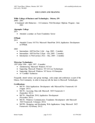 1422 Tours Place, Orleans, Ontario, K1C 3C9
Cell: (613) 799-2025
rob.venable@outlook.com
Robert Venable page 25 of 25 613-799-2025
EDUCATION AND TRAINING
Willis College of Business and Technologies. Ottawa, ON
2000 – 2001
 Graduated with Distinction – E-Commerce Web Developer Diploma Program - June
2001
Algonquin College
2011
 Attended a seminar on Team Foundation Server
ITPlanit
2011
 Attended Course 10175A: Microsoft SharePoint 2010, Application Development
at ITPlanit.
2005
 Intermediate ASP.Net Part 1 (Jul – Aug, 2005 – 2 months)
 Intermediate ASP.Net Part 2 (Sept – Oct, 2005 – 2 months)
 Introduction to Web services (Nov – Dec, 2005 – 2 months)
MicroAge Technologies
1997 (Sept 1996 – April 1997 – 8 months)
 Administering Microsoft Windows NT 4.0
 Supporting Microsoft Windows NT 4.0 Core Technologies
 Supporting Microsoft Windows NT Server 4.0 Enterprise
 A+ Certified Technician
Frequently attend various user group meetings, code camps and conferences as part of the
Ottawa .Net Community in order to keep up with the latest in Microsoft Technologies.
Certifications:
 MCTS - Web Applications Development with Microsoft.Net Framework 4.0
(August 2011)
 MCTS - Accessing Data with Microsoft .NET Framework 4
(September 2011)
 MCTS - SharePoint 2010, Application Development
(November 2011)
 MCTS - Windows Communication Foundation Development with Microsoft
.NET Framework 4 (January 2012)
 MCPD - Designing and Developing Web Applications Using Microsoft .NET
Framework 4 (February 2012)
 