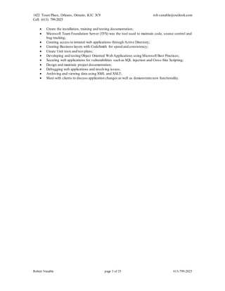 1422 Tours Place, Orleans, Ontario, K1C 3C9
Cell: (613) 799-2025
rob.venable@outlook.com
Robert Venable page 3 of 25 613-799-2025
 Create the installation, training and testing documentation;
 Microsoft Team Foundation Server (TFS) was the tool used to maintain code, source control and
bug tracking;
 Creating access to intranet web applications through Active Directory;
 Creating Business layers with CodeSmith for speed and consistency;
 Create Unit tests and test plans;
 Developing and testing Object Oriented Web Applications using Microsoft Best Practices;
 Securing web applications for vulnerabilities such as SQL injection and Cross-Site Scripting;
 Design and maintain project documentation;
 Debugging web applications and resolving issues;
 Archiving and viewing data using XML and XSLT;
 Meet with clients to discuss application changes as well as demonstrate new functionality.
 