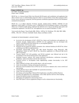 1422 Tours Place, Orleans, Ontario, K1C 3C9
Cell: (613) 799-2025
rob.venable@outlook.com
Robert Venable page 4 of 25 613-799-2025
Project 2) DFAIT Inc.
Nov 2009 – Jan 2010 (3 months)
Project Value: $250,000
DFAIT Inc. is a browser based Wide Area Network (WAN) grants and contribution web-application that
allows internet users to submit funding proposals online in a secure fashion. It also allows programstaff to
review, assess and process proposals, and then generate contribution agreements based on the information
contained in the proposal.
DFAIT Inc. is an Object Oriented, N-Tiered, dynamic, database-driven VB.NET, ASP.NET 2.0 web
application, which utilizes a C# business layer. I collaborated in the development of phase 1 of this project
which was to build the public facing component that allowed users to log in and manage their grants and
contributions application. The DFAIT Inc. web application won an award of Excellence in 2010.
Tools used in this Project: Visual Studio 2008, VB.Net, ASP.Net 2.0, Webforms, TFS, SQL 2005, SSRS,
HTML, CSS, CLF 2, WCAG, CodeSmith Studio, JQuery and JQuery mobile.
SUMMARY OF DELIVERABLES AND KEY TASKS:
 Involved in the development of GAC’s DFAIT Inc. Grants and Contributions web application. An
N-Tiered, dynamic, database-driven ASP.NET 2.0 web application that was developed with
VB.Net using Microsoft Visual Studio.Net as a development platform;
 Implementation of C# business layer;
 Designed and developed the database (enterprise class relational database) for DFAIT Inc. before
submitting to the DBA for implementation;
 Developed Transact-SQL queries and SQL Stored Procedures using Microsoft`s SQL
Management Studio for GAC’s DFAIT Inc. data-driven application in a Microsoft SQL Server
2005 environment;
 Treasury Board’s CLF (2.0) guidelines and WCAG standards were followed and met in the
development of the internet facing portion of the application;
 Performed business analysis and created functional specifications, architecture documents,
preliminary analysis documents and also QA other specs;
 Technical advisor to development teams implementing common functionality in the .NET
technology;
 Object Oriented in design, with reusable objects, code and concepts;
 Create the installation, training and testing documentation;
 Microsoft Team Foundation Server (TFS) was the tool used to maintain code, source control an d
bug tracking;
 Creating Business layers with CodeSmith for speed and consistency;
 Create Unit tests and test plans;
 Developing and testing Object Oriented Web Applications using Microsoft Best Practices;
 Securing web applications for vulnerabilities such as SQL injection and Cross-Site Scripting
 Design and maintain project documentation;
 Debugging web applications and resolving issues;
 Meet with clients to discuss application changes as well as demonstrate new functionality.
 