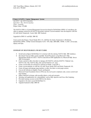 1422 Tours Place, Orleans, Ontario, K1C 3C9
Cell: (613) 799-2025
rob.venable@outlook.com
Robert Venable page 6 of 25 613-799-2025
Project 4) NAFTA Content Management System
Jan 2013 – Apr 2013 (4 months)
Sept 2014 – Dec 2014 (4 months)
Total – 8 months
Project Value: $75,000
The NAFTA CMS is a Content Management System developed in DotNetNuke (DNN) 6.2 and allows the
client to manage content for all NAFTA Secretariat websites.Custom modules were developed in ASP.Net
4.0 with Entity Framework 4 and a SQL 2005 backend.
Upgraded to DNN 8.1 and SQL 2008 R2.
Tools used in this Project: Visual Studio 2013, C#, ASP.Net 4.0, Entity Framework 4, Webforms,
DotNetNuke (DNN) EVOQ Content Enterprise 6.2/8.1 TFS, SQL 2005/2008, HTML 5, CSS 3, Javascript,
JQuery and Ajax.
SUMMARY OF DELIVERABLES AND KEY TASKS:
 Install and configure DotNetNuke 6.2 to interact with the existing NAFTA SQL 2005 database;
 Developed Transact-SQL queries and SQL Stored Procedures using Microsoft`s SQL
Management Studio for GAC’s NAFTA data-driven CMS application in a Microsoft SQL Server
2005 environment;
 Create a portal to allow the client to manage all 4 NAFTA websites (NAFTA Trilateral site,
NAFTA Cdn. Site, NAFTA Mex. Site and the NAFTA U.S. site);
 Create customskins for all NAFTA websites in HTML 5 and CSS 3;
 Create custommodules in ASP.Net 4.0 with Visual Studio 2010 and Entity Framework 4.0;
 Create all pages and manage page modules to allow the client to enter page content;
 Convert all websites in English, French and Spanish.
 Microsoft Team Foundation Server (TFS) was the tool used to maintain code, source control and
bug tracking;
 Object Oriented in design, with reusable objects, code and concepts;
 Securing web applications for vulnerabilities such as SQL injection and Cross-Site Scripting;
 Provided training sessions on the CMS for the clients;
 Upgrade to the more secure DotNetNuke 8.1;
 Upgrade backend to SQL 2008 R2
 