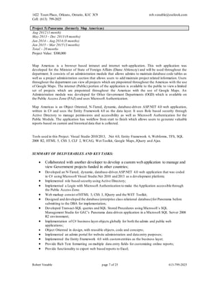 1422 Tours Place, Orleans, Ontario, K1C 3C9
Cell: (613) 799-2025
rob.venable@outlook.com
Robert Venable page 7 of 25 613-799-2025
Project 5) Panorama (formerly Map Americas)
Aug 2012 (1 month)
May 2013 – Dec 2013 (8 months)
Jan 2014 – Aug 2014 (8 months)
Jan 2015 – Mar 2015 (3 months)
Total – 20 months
Project Value: $300,000
Map Americas is a browser based intranet and internet web-application. This web application was
developed for the Minister of State of Foreign Affairs (Diane Ablonczy) and will be used throughout the
department. It consists of an administration module that allows admins to maintain database code tables as
well as a project administration section that allows users to add/maintain project related information. Users
throughout the department can view all projects which are pinpointed throughout the Americas with the use
of Google Maps. The internet (Public) portion of the application is available to the public to view a limited
set of projects which are pinpointed throughout the Americas with the use of Google Maps. An
Administration module was developed for Other Government Departments (OGD) which is available on
the Public Access Zone (PAZ) and uses Microsoft Authentication.
Map Americas is an Object Oriented, N-Tiered, dynamic, database-driven ASP.NET 4.0 web application,
written in C# and uses the Entity Framework 4.0 as the data layer. It uses Role based security through
Active Directory to manage permissions and accessibility as well as Microsoft Authentication for the
Public Module. The application has wokflow from start to finish which allows users to generate valuable
reports based on current and historical data that is collected.
Tools used in this Project: Visual Studio 2010/2013, .Net 4.0, Entity Framework 6, Webforms, TFS, SQL
2008 R2, HTML 5, CSS 3, CLF 2, WCAG, Wet Toolkit, Google Maps,JQuery and Ajax.
SUMMARY OF DELIVERABLES AND KEY TASKS:
 Collaborated with another developer to develop a custom web application to manage and
view Government projects funded in other countries;
 Developed an N-Tiered, dynamic, database-driven ASP.NET 4.0 web application that was coded
in C# using Microsoft Visual Studio.Net 2010 and 2013 as a development platform;
 Implemented role based security using Active Directory;
 Implemented a Login with Microsoft Authentication to make the Application accessible through
the Public Access Zone.
 Web markup consist ofHTML 5, CSS 3, JQuery and the WET Toolkit;
 Designed and developed the database (enterprise class relational database)for Panorama before
submitting to the DBA for implementation;
 Developed Transact-SQL queries and SQL Stored Procedures using Microsoft`s SQL
Management Studio for GAC’s Panorama data-driven application in a Microsoft SQL Server 2008
R2 environment;
 Implementation of C# business layer objects globally for both the admin and public web
applications;
 Object Oriented in design, with reusable objects, code and concepts;
 Implemented an admin portal for website administration and data entry purposes;
 Implemented the Entity Framework 4.0 with customentities as the business layer;
 Provide Rich Text formatting on multiple data entry fields for customizing online reports;
 Provide functionality to export web based reports to Excel;
 