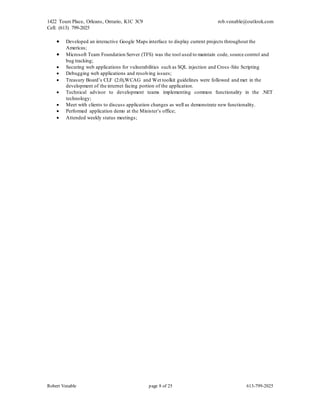 1422 Tours Place, Orleans, Ontario, K1C 3C9
Cell: (613) 799-2025
rob.venable@outlook.com
Robert Venable page 8 of 25 613-799-2025
 Developed an interactive Google Maps interface to display current projects throughout the
Americas;
 Microsoft Team Foundation Server (TFS) was the tool used to maintain code, source control and
bug tracking;
 Securing web applications for vulnerabilities such as SQL injection and Cross -Site Scripting
 Debugging web applications and resolving issues;
 Treasury Board’s CLF (2.0),WCAG and Wet toolkit guidelines were followed and met in the
development of the internet facing portion of the application.
 Technical advisor to development teams implementing common functionality in the .NET
technology;
 Meet with clients to discuss application changes as well as demonstrate new functionality.
 Performed application demo at the Minister’s office;
 Attended weekly status meetings;
 