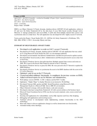 1422 Tours Place, Orleans, Ontario, K1C 3C9
Cell: (613) 799-2025
rob.venable@outlook.com
Robert Venable page 9 of 25 613-799-2025
Project 6) SIMS
April 2015 – Jul 2015 (3 months – worked on TeamInfo (Project 9) for 1 month in between)
Aug 2015 – Oct 2015 (3 month)
Nov 2015 – April 2016 (6 months)
Total – 12 months
Project Value: $150,000
SIMS is an Object Oriented, N-Tiered, dynamic, database-driven ASP.NET 4.0 web application, written in
C# and uses the Entity Framework 6.0 as the data layer. It uses Role based security through Active
Directory to manage permissions and accessibility. It pulls data from multiple external data sources and
synchronizes data on a daily basis. The web application was developed for GAC highly secure C5 network.
Tools used in this Project: Visual Studio 2013, C#, ASP.Net 4.0, Entity Framework 6, Webforms, TFS,
SQL 2008, HTML 5, CSS 3, Javascript, JQuery and Ajax.
SUMMARY OF DELIVERABLES AND KEY TASKS:
 Developed a web application to reside on GAC’s secure C5 network;
 Developed an N-Tiered, dynamic, database-driven ASP.NET 4.0 web application that was coded
in C# using Microsoft Visual Studio.Net 2013 as a development platform;
 Developed custommodules that allowed Administrators and Mission personnelto update content;
 Developed Role based security to allow Administrators and Mission personnelto access only what
is necessary;
 Developed a Windows Service that pulls data from Multiple external data sources and create an
XML file to pass to the Secure Data Pump for transfer to the C5 Network;
 Developed a Windows Service to parse the XML file once passed to the C5 Network to update the
SIMS database;
 Developed a Windows Service to synchronize the users in the SIMS database with the users in the
C5 Active Directory;
 Optimized code for use on the C5 Network;
 Created and added additional functionality to compliment the previous versions on SIMS;
 Added web based reports for use for Missions and Administrators;
 Web markup consist ofHTML 5, CSS 3, JQuery and the WET Toolkit;
 Implements “Simple Maps” to display Missions on an interactive World Map;
 Developed Transact-SQL queries and SQL Stored Procedures using Microsoft`s SQL
Management Studio in a Microsoft SQL Server 2008 R2 environment;
 Object Oriented in design, with reusable objects, code and concepts;
 Developed a data layer using Entity Framework 6.0 with custom entities as the business layer;
 Microsoft Team Foundation Server (TFS) was the tool used to maintain code, source control and
bug tracking;
 Securing web applications for vulnerabilities such as SQL injection and Cross -Site Scripting
 Debugging web applications and resolving issues;
 Technical advisor to development teams implementing common functionality in the .NET
technology;
 Meet with clients to discuss application changes as well as demonstrate new functionality.
 Attended weekly status meetings;
 