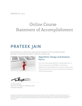 Online Course 
AUGUST 28, 2014 
Statement of Accomplishment 
PRATEEK JAIN 
HAS SUCCESSFULLY COMPLETED A FREE ONLINE OFFERING OF THE FOLLOWING COURSE 
PROVIDED BY STANFORD UNIVERSITY THROUGH COURSERA INC. 
Algorithms: Design and Analysis, 
Part 2 
This course covers greedy algorithms, including applications to 
minimum spanning trees and Huffman codes; dynamic 
programming, including applications to sequence alignment and 
shortest-path problems; and exact and approximation algorithms 
for NP-complete problems. 
TIM ROUGHGARDEN 
ASSOCIATE PROFESSOR OF COMPUTER SCIENCE 
STANFORD UNIVERSITY 
PLEASE NOTE: SOME ONLINE COURSES MAY DRAW ON MATERIAL FROM COURSES TAUGHT ON CAMPUS BUT THEY ARE NOT EQUIVALENT TO 
ON-CAMPUS COURSES. THIS STATEMENT DOES NOT AFFIRM THAT THIS STUDENT WAS ENROLLED AS A STUDENT AT STANFORD UNIVERSITY IN 
ANY WAY. IT DOES NOT CONFER A STANFORD UNIVERSITY GRADE, COURSE CREDIT OR DEGREE, AND IT DOES NOT VERIFY THE IDENTITY OF 
THE STUDENT. 
