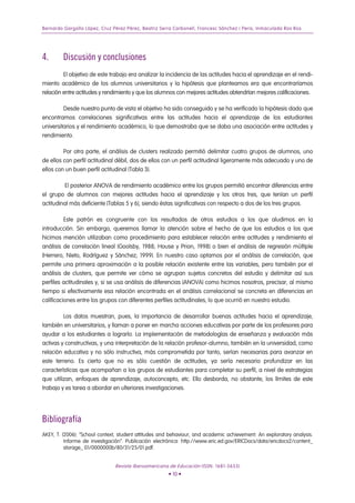Bernardo Gargallo López, Cruz Pérez Pérez, Beatriz Serra Carbonell, Francesc Sánchez i Peris, Inmaculada Ros Ros
4. Discusión y conclusiones
El objetivo de este trabajo era analizar la incidencia de las actitudes hacia el aprendizaje en el rendi-
miento académico de los alumnos universitarios y la hipótesis que planteamos era que encontraríamos
relación entre actitudes y rendimiento y que los alumnos con mejores actitudes obtendrían mejores calificaciones.
Desde nuestro punto de vista el objetivo ha sido conseguido y se ha verificado la hipótesis dado que
encontramos correlaciones significativas entre las actitudes hacia el aprendizaje de los estudiantes
universitarios y el rendimiento académico, lo que demostraba que se daba una asociación entre actitudes y
rendimiento.
Por otra parte, el análisis de clusters realizado permitió delimitar cuatro grupos de alumnos, uno
de ellos con perfil actitudinal débil, dos de ellos con un perfil actitudinal ligeramente más adecuado y uno de
ellos con un buen perfil actitudinal (Tabla 3).
El posterior ANOVA de rendimiento académico entre los grupos permitió encontrar diferencias entre
el grupo de alumnos con mejores actitudes hacia el aprendizaje y los otros tres, que tenían un perfil
actitudinal más deficiente (Tablas 5 y 6), siendo éstas significativas con respecto a dos de los tres grupos.
Este patrón es congruente con los resultados de otros estudios a los que aludimos en la
introducción. Sin embargo, queremos llamar la atención sobre el hecho de que los estudios a los que
hicimos mención utilizaban como procedimiento para establecer relación entre actitudes y rendimiento el
análisis de correlación lineal (Goolsby, 1988; House y Prion, 1998) o bien el análisis de regresión múltiple
(Herrero, Nieto, Rodríguez y Sánchez; 1999). En nuestro caso optamos por el análisis de correlación, que
permite una primera aproximación a la posible relación existente entre las variables, pero también por el
análisis de clusters, que permite ver cómo se agrupan sujetos concretos del estudio y delimitar así sus
perfiles actitudinales y, si se usa análisis de diferencias (ANOVA) como hicimos nosotros, precisar, al mismo
tiempo si efectivamente esa relación encontrada en el análisis correlacional se concreta en diferencias en
calificaciones entre los grupos con diferentes perfiles actitudinales, lo que ocurrió en nuestro estudio.
Los datos muestran, pues, la importancia de desarrollar buenas actitudes hacia el aprendizaje,
también en universitarios, y llaman a poner en marcha acciones educativas por parte de los profesores para
ayudar a los estudiantes a lograrlo. La implementación de metodologías de enseñanza y evaluación más
activas y constructivas, y una interpretación de la relación profesor-alumno, también en la universidad, como
relación educativa y no sólo instructiva, más comprometida por tanto, serían necesarias para avanzar en
este terreno. Es cierto que no es sólo cuestión de actitudes, ya sería necesario profundizar en las
características que acompañan a los grupos de estudiantes para completar su perfil, a nivel de estrategias
que utilizan, enfoques de aprendizaje, autoconcepto, etc. Ello desborda, no obstante, los límites de este
trabajo y es tarea a abordar en ulteriores investigaciones.
Bibliografía
AKEY, T. (2006): “School context, student attitudes and behaviour, and academic achievement: An exploratory analysis.
Informe de investigación”. Publicación electrónica: http://www.eric.ed.gov/ERICDocs/data/ericdocs2/content_
storage_ 01/0000000b/80/31/25/01.pdf.
Revista Iberoamericana de Educación (ISSN: 1681-5653)
• 10 •
 