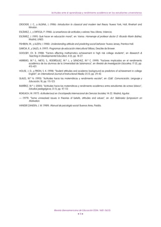 Actitudes ante el aprendizaje y rendimiento académico en los estudiantes universitarios
CROCKER, J. C., y ALGINA, J. (1986): Introduction to classical and modern test theory. Nueva York, Holt, Rinehart and
Winston.
ESCÁMEZ, J., y ORTEGA, P. (1986): La enseñanza de actitudes y valores. Nau Llibres, Valencia.
ESCÁMEZ, J. (1991): Qué hacer en educación moral", en: Varios: Homenaje al profesor doctor D. Ricardo Marín Ibáñez,
Madrid, UNED.
FISHBEIN, M., y AJZEN, I. (1980): Understanding attitude and predicting social behavior. Nueva Jersey, Prentice Hall.
GARCIA, R., y SALES, A. (1997): Programas de educación intercultural. Bilbao, Desclée de Brower.
GOOLSBY, Ch. B. (1988): “Factors affecting mathematics achievement in high risk college students”, en Research &
Teaching in Developmental Education, 4 (2), pp. 18-27.
HERRERO, M.ª E.; NIETO, S.; RODRÍGUEZ, M.ª J., y SÁNCHEZ, M.ª C. (1999): “Factores implicados en el rendimiento
académico de los alumnos de la Universidad de Salamanca”, en Revista de Investigación Educativa, 17 (2), pp.
413-421.
HOUSE, J. D., y PRION, S. K. (1998): “Student attitudes and academic background as predictors of achievement in college
English”, en International Journal of Instructional Media, 25 (1), pp. 29-42.
QUILES, M.ª N. (1993): “Actitudes hacia las matemáticas y rendimiento escolar”, en CL&E. Comunicación, Lenguaje y
Educación, 18, pp. 115-125.
RAMÍREZ, M.ª J. (2005): “Actitudes hacia las matemáticas y rendimiento académico entre estudiantes de octavo básico”,
Estudios pedagógicos, 31 (1), pp. 97-112.
ROKEACH, M. (1977): Actitudes (voz) en Enciclopedia Internacional de Ciencias Sociales, 14-22. Madrid, Aguilar.
— (1979): “Some unresolved issues in theories of beliefs, attitudes and values”, en Act. Nebraska Symposium on
Motivation.
VANDER ZANDEN, J. W. (1989): Manual de psicología social. Buenos Aires, Paidós.
Revista Iberoamericana de Educación (ISSN: 1681-5653)
• 11 •
 