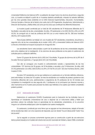 Actitudes ante el aprendizaje y rendimiento académico en los estudiantes universitarios
Universidad Politécnica de Valencia (UPV). La población de origen fueron los alumnos de primero y segundo
ciclo. La muestra se elaboró a partir de un muestreo aleatorio estratificado, viniendo los estratos definidos
por las cinco grandes áreas existentes en la UVEG (Ciencias Experimentales, Educación, Humanidades,
Ciencias Sociales y Ciencias de la Salud) y las cuatro de la UPV (Ingenierías, Arquitecturas, Administración y
Dirección de Empresas, y Bellas Artes), así como por los ciclos que constituyen las diferentes titulaciones.
La muestra quedó constituida por un total de 545 estudiantes de 19 titulaciones diferentes de 15
facultades o escuelas de las dos universidades. De ellos, 319 pertenecían a la UVEG (58,5%) y 226 a la UPV
(41,5%). Se consiguió así un nivel de confianza del 95% con un error máximo del 5%. 208 eran hombres
(38,2%) y 337 mujeres (61,8%).
Para el pase definitivo se trabajó con una muestra de 1127 estudiantes universitarios, de primero y
segundo ciclo, de las tres universidades de la ciudad: UVEG, UPV y Universidad Católica de Valencia (UCV).
La tercera universidad se incorporó al proyecto en el segundo año.
Los estudiantes fueron seleccionados a partir de 50 profesores de las tres universidades elegidos
para otros objetivos de la investigación. A los alumnos de esos profesores se les pasó el cuestionario de
actitudes para su validación definitiva.
Fueron 25 grupos de alumnos de la UVEG de 3 Facultades, 14 grupos de alumnos de la UPV de 4
Escuelas Técnicas Superiores, y 11 grupos de la UCV, de 3 Facultades.
Con ello se conseguía una muestra lo suficientemente variada y representativa de las tres
universidades: 1127 alumnos de 50 grupos, de 10 facultades o escuelas y de 15 titulaciones. De ellos, 648
(57,5%) pertenecían a la UVEG, 268 (23,8%) a la UPV y 211 (18,7%) a la UCV. 322 eran hombres (28,6%), y 805
mujeres (71,4%).
De estos 1127 estudiantes con los que validamos el cuestionario en su formato definitivo utilizamos,
para este trabajo, los datos de 753 sujetos. Se trata de estudiantes con medidas de pretest y postest en dos
momentos diferentes del curso, pertenecientes a asignaturas de 45 profesores de los 50 iniciales que
completaron la investigación en ese segundo año. 5 profesores no la concluyeron por diversas razones y
sólo mantuvimos en la muestra para procesar los datos aquí referidos a los sujetos que habían completado
pretest y postest.
2.2.3. Instrumentos de medida
Elaboramos el cuestionario CEVAPU (Cuestionario para la Evaluación de las Actitudes hacia el
Aprendizaje en Estudiantes Universitarios) de cara a disponer de un instrumento sólido y fiable que
permitiera valorar las actitudes hacia el aprendizaje de los estudiantes universitarios, al no encontrar
ninguno con suficiente entidad para cubrir los objetivos de nuestra investigación.
El cuestionario, constituido por once ítems que se agrupan en tres dimensiones, adopta el formato
de las escalas tipo Likert, con cinco opciones de respuesta, que van desde “muy en desacuerdo” hasta “muy
de acuerdo”.
Se ha seguido un proceso sumamente riguroso para su construcción a partir de una estructura
teórica previa basada en el modelo de la teoría de la acción razonada de Fishbein y Ajzen (1980), al entender
Revista Iberoamericana de Educación (ISSN: 1681-5653)
• 3 •
 