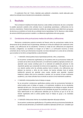 Bernardo Gargallo López, Cruz Pérez Pérez, Beatriz Serra Carbonell, Francesc Sánchez i Peris, Inmaculada Ros Ros
El cuestionario final, de 11 ítems, diseñado para población universitaria, resulta adecuado para
valorar las actitudes hacia el estudio de los estudiantes universitarios.
3. Resultados
Para corroborar la hipótesis formulada, llevamos a cabo análisis correlacional, de cara a comprobar
la posible asociación existente entre actitudes hacia el aprendizaje aprendizaje y calificaciones de los
alumnos universitarios. Posteriormente realizamos análisis de conglomerados para determinar qué grupos
de alumnos se constituían en función de sus actitudes hacia el aprendizaje. Por fin, llevamos a cabo análisis
de varianza (ANOVA) para precisar si existían o no diferencias significativas entre esos grupos.
3.1. Correlaciones entre puntuaciones medias de actitudes y calificaciones
Efectuamos correlaciones producto-momento de Pearson entre las puntuaciones medias de las
dimensiones de las actitudes hacia el aprendizaje, obtenidas en la fase de validación del cuestionario antes
aludida, y las calificaciones de los estudiantes. Tomamos la media de seis calificaciones de asignaturas
troncales y obligatorias. Los resultados se recogen en la Tabla 2 y a continuación incluimos un breve
comentario de los mismos por dimensiones incluyendo una breve descripción en cursiva de los contenidos
que se evalúan en los ítems correspondientes a cada dimensión.
• 1.ª DIMENSIÓN: Actitud positiva hacia el aprendizaje profundo, crítico, comprensivo...
Se encuentran correlaciones significativas (p<.01) positivas entre las puntuaciones medias del
sumatorio de los ítems de esta dimensión y el rendimiento académico (ejemplos de ítems son:
Aprender cosas nuevas constituye para mi un elemento de satisfacción personal, Es más
importante aprobar que comprender los temas de las asignaturas,...). Ello significa que se da
una relación positiva entre las actitudes positivas hacia el estudio y las calificaciones que
obtienen los alumnos o, dicho de otra manera, las buenas actitudes hacia el estudio
(satisfacción personal por aprender cosas nuevas, estudiar para aprender, inquietud
intelectual, análisis crítico de los contenidos a estudiar, etc.) se asocian al buen rendimiento
académico, y las malas actitudes hacia el estudio se asocian al mal rendimiento académico.
• 2.ª DIMENSIÓN: Actitud positiva hacia el trabajo en equipo.
No se encuentran correlaciones significativas positivas entre las puntuaciones factoriales la
actitud positiva para el trabajo en equipo, y el rendimiento académico de los estudiantes
(ejemplos de ítems son: Creo que es importante participar en los trabajos en equipo, Me siento
a gusto trabajando con mis compañeros en las actividades de grupo). No constituyen, pues, un
factor determinante en las calificaciones obtenidas por los alumnos ya que no se da una
relación significativa entre la actitud positiva hacia el trabajo en grupo y los resultados
académicos.
• 3.ª DIMENSIÓN: Atribuciones internas: los resultados dependen del propio esfuerzo.
Se encuentran correlaciones significativas (p<.01) positivas entre las puntuaciones factoriales de
los ítems de esta dimensión y el rendimiento académico (ejemplos de ítems son: Considero que
Revista Iberoamericana de Educación (ISSN: 1681-5653)
• 6 •
 