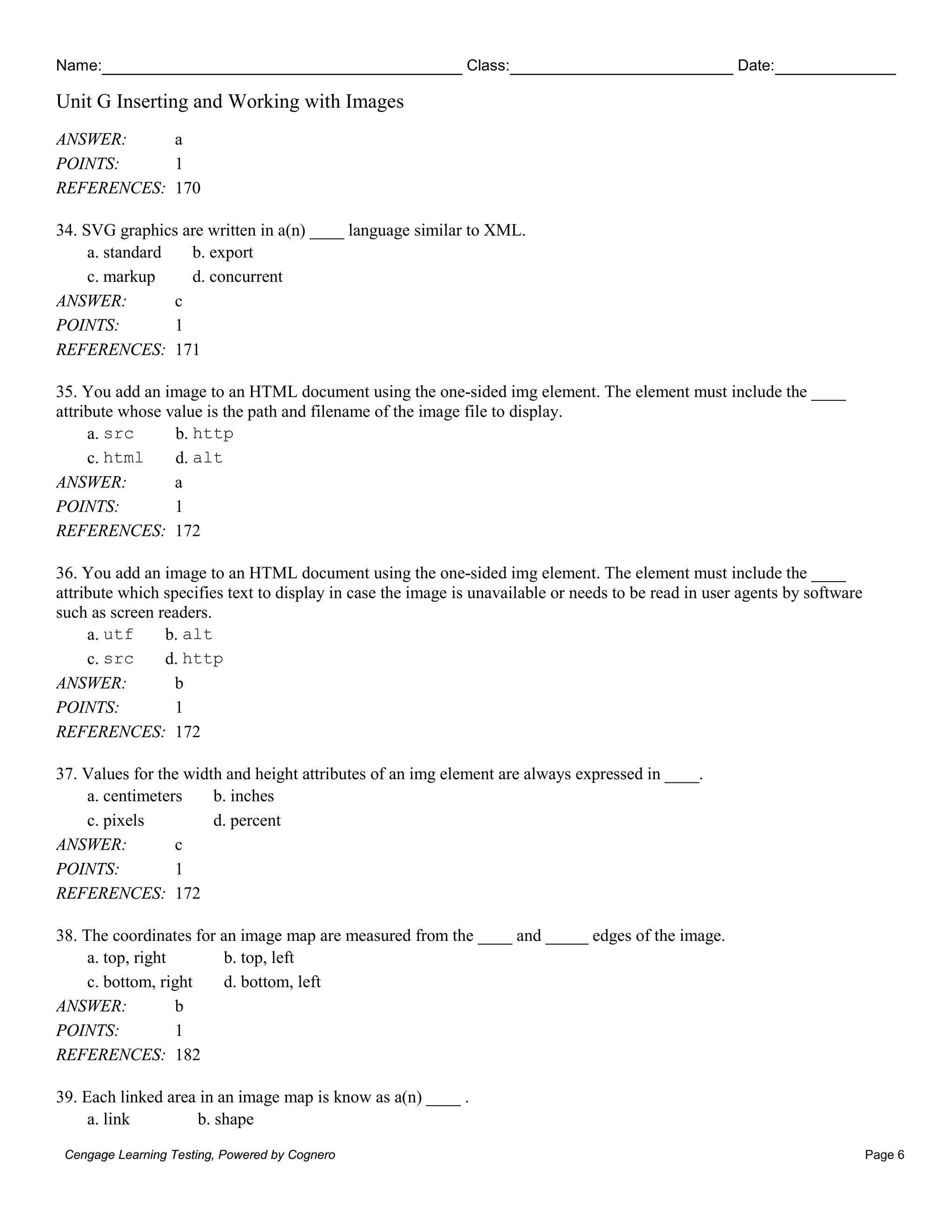 Name: Class: Date:
Unit G Inserting and Working with Images
Cengage Learning Testing, Powered by Cognero Page 6
ANSWER: a
POINTS: 1
REFERENCES: 170
34. SVG graphics are written in a(n) ____ language similar to XML.
a. standard b. export
c. markup d. concurrent
ANSWER: c
POINTS: 1
REFERENCES: 171
35. You add an image to an HTML document using the one-sided img element. The element must include the ____
attribute whose value is the path and filename of the image file to display.
a. src b. http
c. html d. alt
ANSWER: a
POINTS: 1
REFERENCES: 172
36. You add an image to an HTML document using the one-sided img element. The element must include the ____
attribute which specifies text to display in case the image is unavailable or needs to be read in user agents by software
such as screen readers.
a. utf b. alt
c. src d. http
ANSWER: b
POINTS: 1
REFERENCES: 172
37. Values for the width and height attributes of an img element are always expressed in ____.
a. centimeters b. inches
c. pixels d. percent
ANSWER: c
POINTS: 1
REFERENCES: 172
38. The coordinates for an image map are measured from the ____ and _____ edges of the image.
a. top, right b. top, left
c. bottom, right d. bottom, left
ANSWER: b
POINTS: 1
REFERENCES: 182
39. Each linked area in an image map is know as a(n) ____ .
a. link b. shape
 