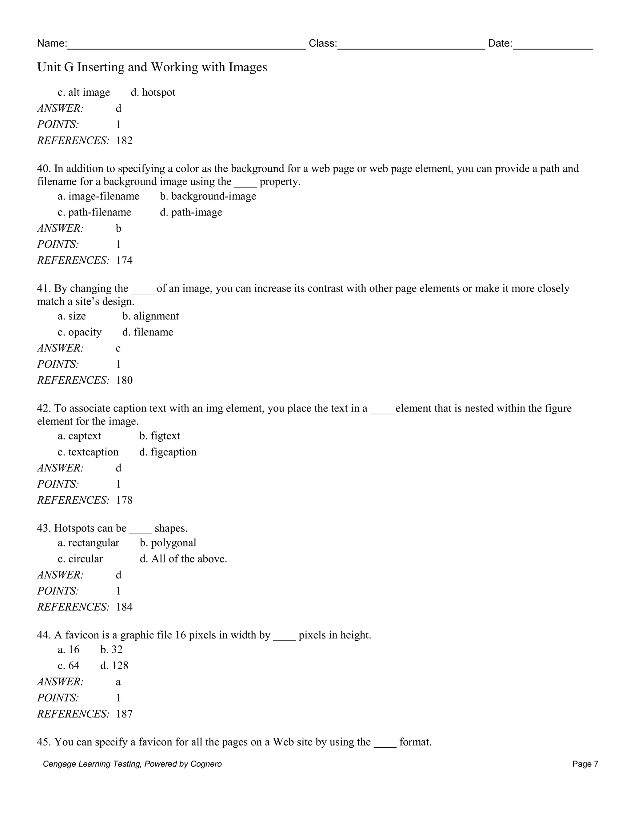 Name: Class: Date:
Unit G Inserting and Working with Images
Cengage Learning Testing, Powered by Cognero Page 7
c. alt image d. hotspot
ANSWER: d
POINTS: 1
REFERENCES: 182
40. In addition to specifying a color as the background for a web page or web page element, you can provide a path and
filename for a background image using the ____ property.
a. image-filename b. background-image
c. path-filename d. path-image
ANSWER: b
POINTS: 1
REFERENCES: 174
41. By changing the ____ of an image, you can increase its contrast with other page elements or make it more closely
match a site’s design.
a. size b. alignment
c. opacity d. filename
ANSWER: c
POINTS: 1
REFERENCES: 180
42. To associate caption text with an img element, you place the text in a ____ element that is nested within the figure
element for the image.
a. captext b. figtext
c. textcaption d. figcaption
ANSWER: d
POINTS: 1
REFERENCES: 178
43. Hotspots can be ____ shapes.
a. rectangular b. polygonal
c. circular d. All of the above.
ANSWER: d
POINTS: 1
REFERENCES: 184
44. A favicon is a graphic file 16 pixels in width by ____ pixels in height.
a. 16 b. 32
c. 64 d. 128
ANSWER: a
POINTS: 1
REFERENCES: 187
45. You can specify a favicon for all the pages on a Web site by using the ____ format.
 