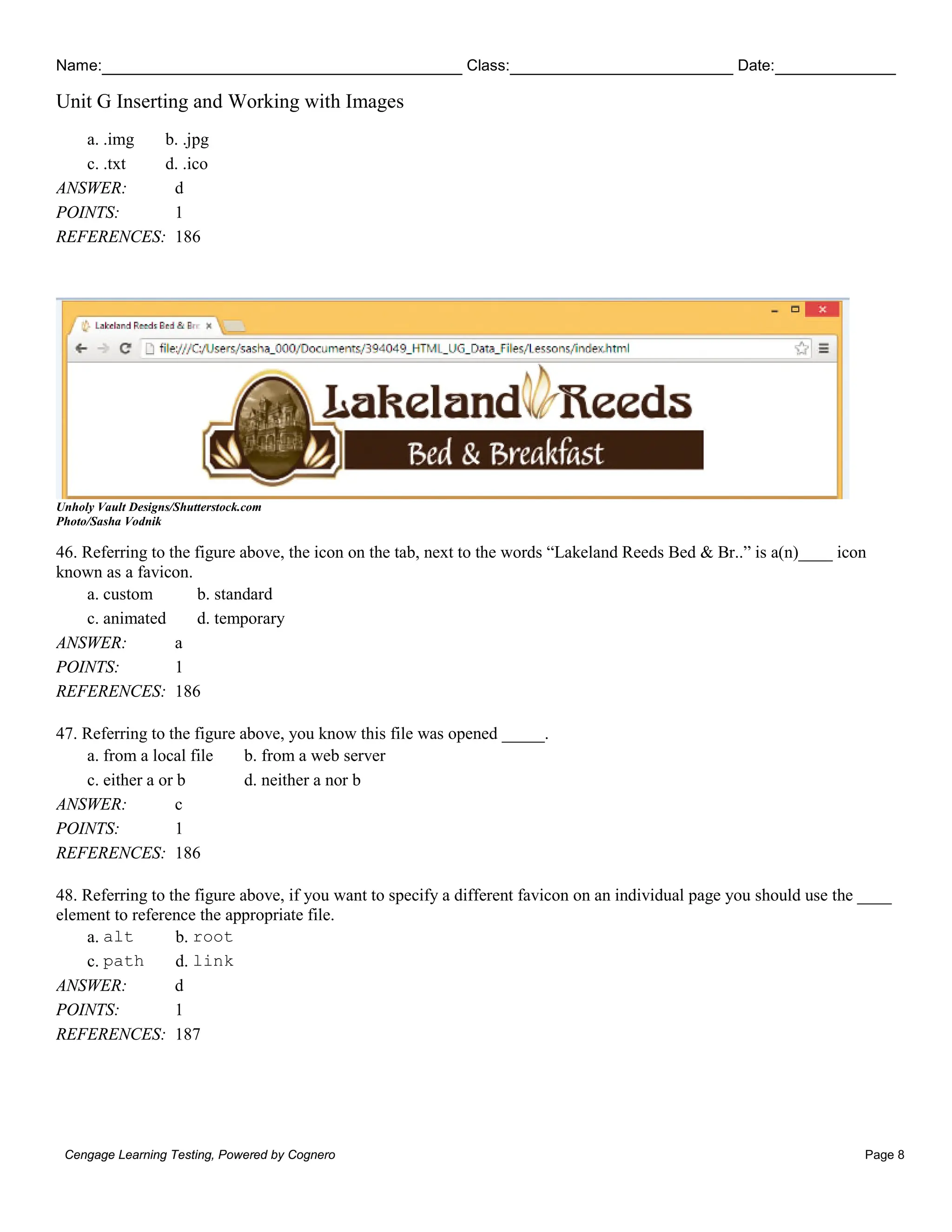 Name: Class: Date:
Unit G Inserting and Working with Images
Cengage Learning Testing, Powered by Cognero Page 8
a. .img b. .jpg
c. .txt d. .ico
ANSWER: d
POINTS: 1
REFERENCES: 186
Unholy Vault Designs/Shutterstock.com
Photo/Sasha Vodnik
46. Referring to the figure above, the icon on the tab, next to the words “Lakeland Reeds Bed & Br..” is a(n)____ icon
known as a favicon.
a. custom b. standard
c. animated d. temporary
ANSWER: a
POINTS: 1
REFERENCES: 186
47. Referring to the figure above, you know this file was opened _____.
a. from a local file b. from a web server
c. either a or b d. neither a nor b
ANSWER: c
POINTS: 1
REFERENCES: 186
48. Referring to the figure above, if you want to specify a different favicon on an individual page you should use the ____
element to reference the appropriate file.
a. alt b. root
c. path d. link
ANSWER: d
POINTS: 1
REFERENCES: 187
 