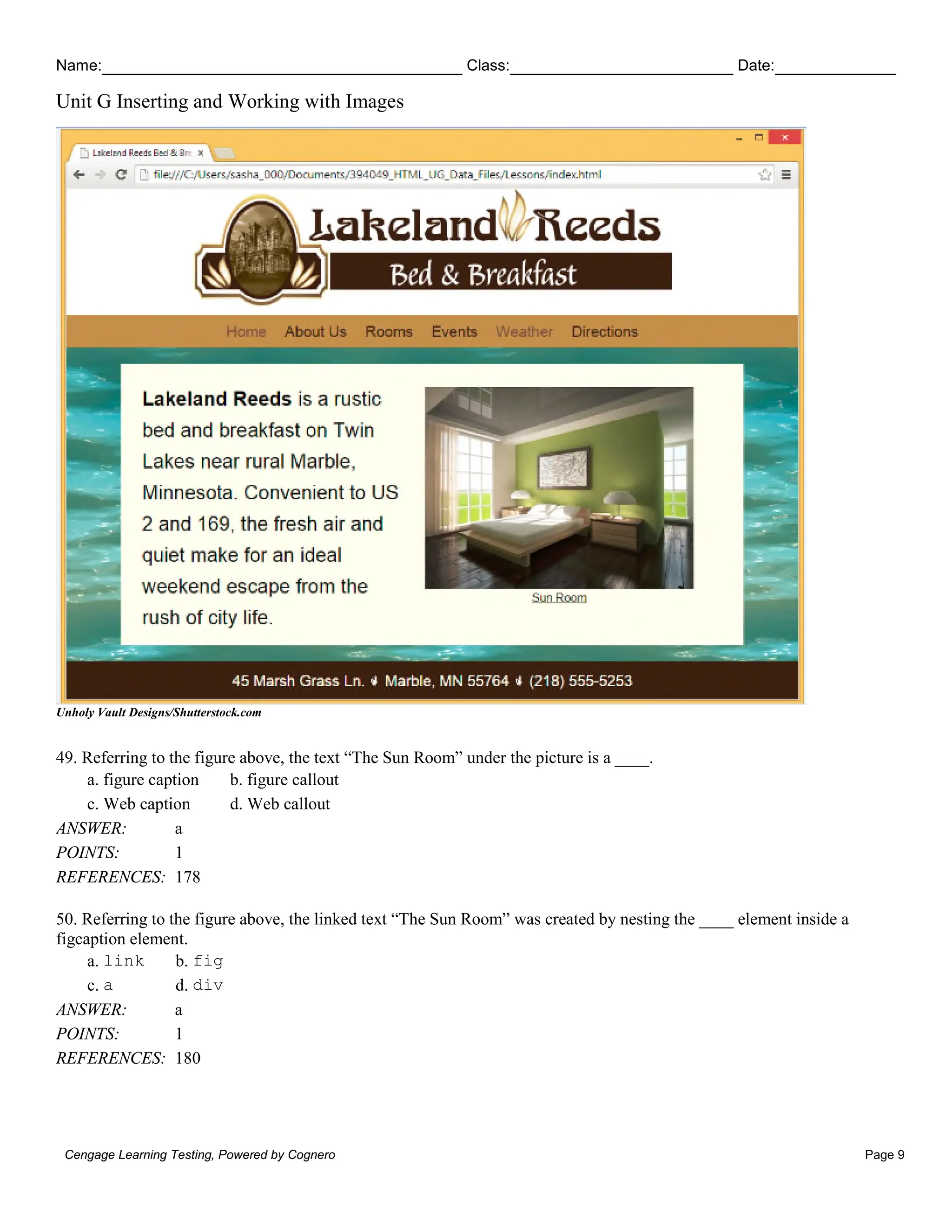 Name: Class: Date:
Unit G Inserting and Working with Images
Cengage Learning Testing, Powered by Cognero Page 9
Unholy Vault Designs/Shutterstock.com
49. Referring to the figure above, the text “The Sun Room” under the picture is a ____.
a. figure caption b. figure callout
c. Web caption d. Web callout
ANSWER: a
POINTS: 1
REFERENCES: 178
50. Referring to the figure above, the linked text “The Sun Room” was created by nesting the ____ element inside a
figcaption element.
a. link b. fig
c. a d. div
ANSWER: a
POINTS: 1
REFERENCES: 180
 