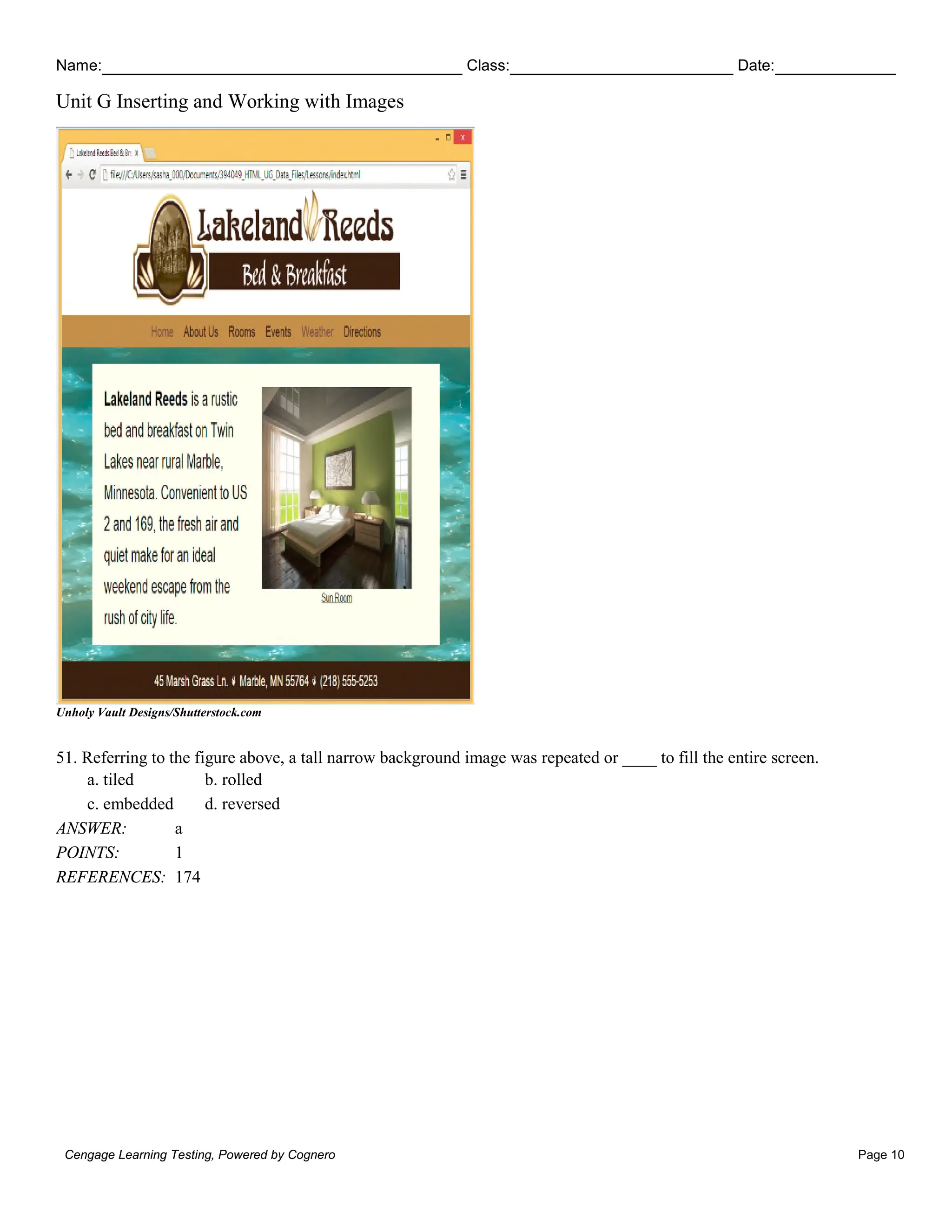 Name: Class: Date:
Unit G Inserting and Working with Images
Cengage Learning Testing, Powered by Cognero Page 10
Unholy Vault Designs/Shutterstock.com
51. Referring to the figure above, a tall narrow background image was repeated or ____ to fill the entire screen.
a. tiled b. rolled
c. embedded d. reversed
ANSWER: a
POINTS: 1
REFERENCES: 174
 