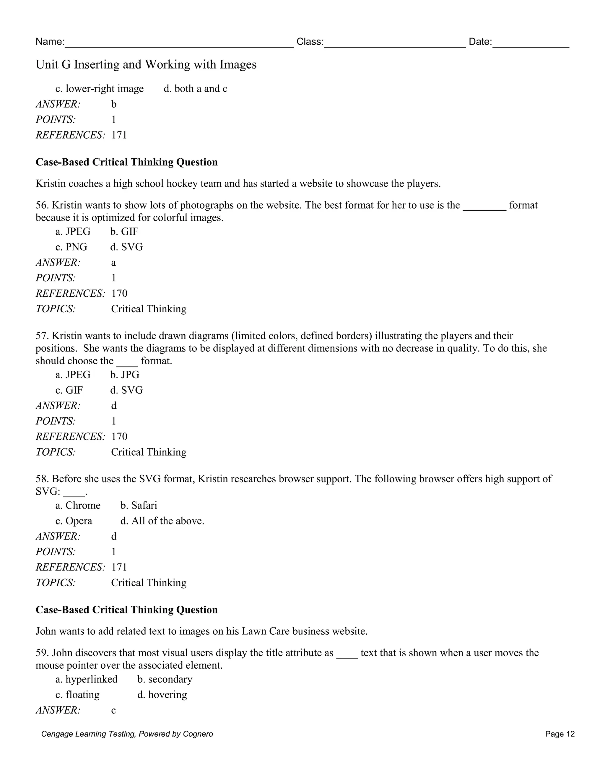 Name: Class: Date:
Unit G Inserting and Working with Images
Cengage Learning Testing, Powered by Cognero Page 12
c. lower-right image d. both a and c
ANSWER: b
POINTS: 1
REFERENCES: 171
Case-Based Critical Thinking Question
Kristin coaches a high school hockey team and has started a website to showcase the players.
56. Kristin wants to show lots of photographs on the website. The best format for her to use is the ________ format
because it is optimized for colorful images.
a. JPEG b. GIF
c. PNG d. SVG
ANSWER: a
POINTS: 1
REFERENCES: 170
TOPICS: Critical Thinking
57. Kristin wants to include drawn diagrams (limited colors, defined borders) illustrating the players and their
positions. She wants the diagrams to be displayed at different dimensions with no decrease in quality. To do this, she
should choose the ____ format.
a. JPEG b. JPG
c. GIF d. SVG
ANSWER: d
POINTS: 1
REFERENCES: 170
TOPICS: Critical Thinking
58. Before she uses the SVG format, Kristin researches browser support. The following browser offers high support of
SVG: ____.
a. Chrome b. Safari
c. Opera d. All of the above.
ANSWER: d
POINTS: 1
REFERENCES: 171
TOPICS: Critical Thinking
Case-Based Critical Thinking Question
John wants to add related text to images on his Lawn Care business website.
59. John discovers that most visual users display the title attribute as ____ text that is shown when a user moves the
mouse pointer over the associated element.
a. hyperlinked b. secondary
c. floating d. hovering
ANSWER: c
 