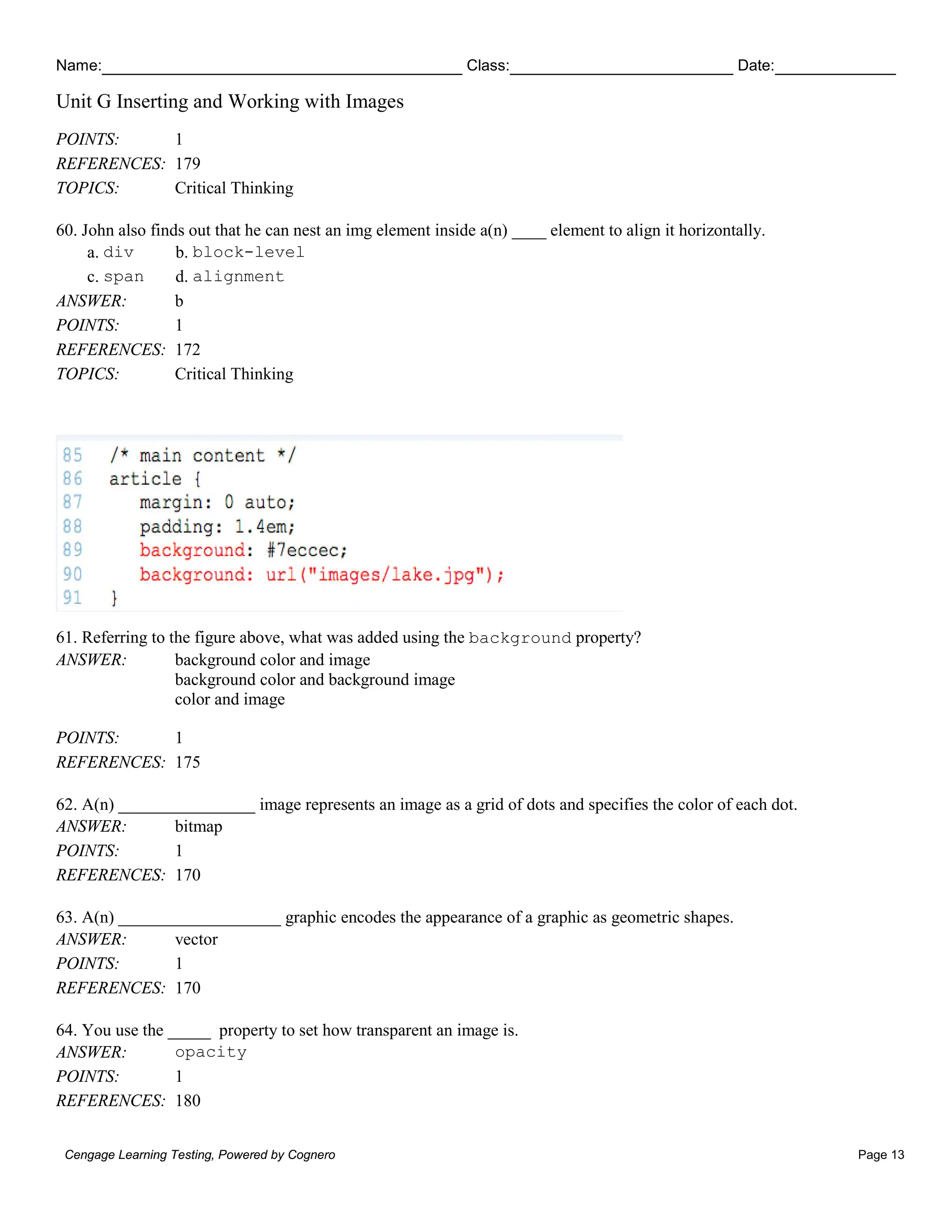 Name: Class: Date:
Unit G Inserting and Working with Images
Cengage Learning Testing, Powered by Cognero Page 13
POINTS: 1
REFERENCES: 179
TOPICS: Critical Thinking
60. John also finds out that he can nest an img element inside a(n) ____ element to align it horizontally.
a. div b. block-level
c. span d. alignment
ANSWER: b
POINTS: 1
REFERENCES: 172
TOPICS: Critical Thinking
61. Referring to the figure above, what was added using the background property?
ANSWER: background color and image
background color and background image
color and image
POINTS: 1
REFERENCES: 175
62. A(n) ________________ image represents an image as a grid of dots and specifies the color of each dot.
ANSWER: bitmap
POINTS: 1
REFERENCES: 170
63. A(n) ___________________ graphic encodes the appearance of a graphic as geometric shapes.
ANSWER: vector
POINTS: 1
REFERENCES: 170
64. You use the _____ property to set how transparent an image is.
ANSWER: opacity
POINTS: 1
REFERENCES: 180
 