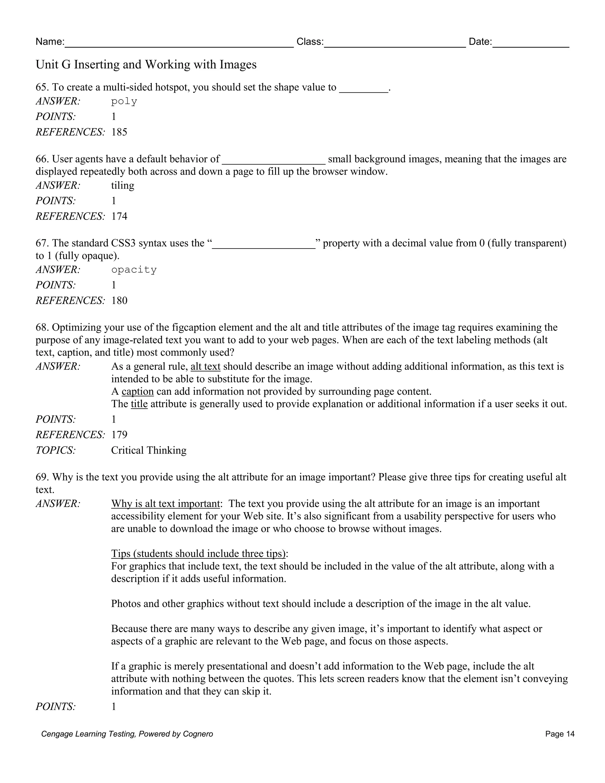 Name: Class: Date:
Unit G Inserting and Working with Images
Cengage Learning Testing, Powered by Cognero Page 14
65. To create a multi-sided hotspot, you should set the shape value to _________.
ANSWER: poly
POINTS: 1
REFERENCES: 185
66. User agents have a default behavior of ___________________ small background images, meaning that the images are
displayed repeatedly both across and down a page to fill up the browser window.
ANSWER: tiling
POINTS: 1
REFERENCES: 174
67. The standard CSS3 syntax uses the “___________________” property with a decimal value from 0 (fully transparent)
to 1 (fully opaque).
ANSWER: opacity
POINTS: 1
REFERENCES: 180
68. Optimizing your use of the figcaption element and the alt and title attributes of the image tag requires examining the
purpose of any image-related text you want to add to your web pages. When are each of the text labeling methods (alt
text, caption, and title) most commonly used?
ANSWER: As a general rule, alt text should describe an image without adding additional information, as this text is
intended to be able to substitute for the image.
A caption can add information not provided by surrounding page content.
The title attribute is generally used to provide explanation or additional information if a user seeks it out.
POINTS: 1
REFERENCES: 179
TOPICS: Critical Thinking
69. Why is the text you provide using the alt attribute for an image important? Please give three tips for creating useful alt
text.
ANSWER: Why is alt text important: The text you provide using the alt attribute for an image is an important
accessibility element for your Web site. It’s also significant from a usability perspective for users who
are unable to download the image or who choose to browse without images.
Tips (students should include three tips):
For graphics that include text, the text should be included in the value of the alt attribute, along with a
description if it adds useful information.
Photos and other graphics without text should include a description of the image in the alt value.
Because there are many ways to describe any given image, it’s important to identify what aspect or
aspects of a graphic are relevant to the Web page, and focus on those aspects.
If a graphic is merely presentational and doesn’t add information to the Web page, include the alt
attribute with nothing between the quotes. This lets screen readers know that the element isn’t conveying
information and that they can skip it.
POINTS: 1
 