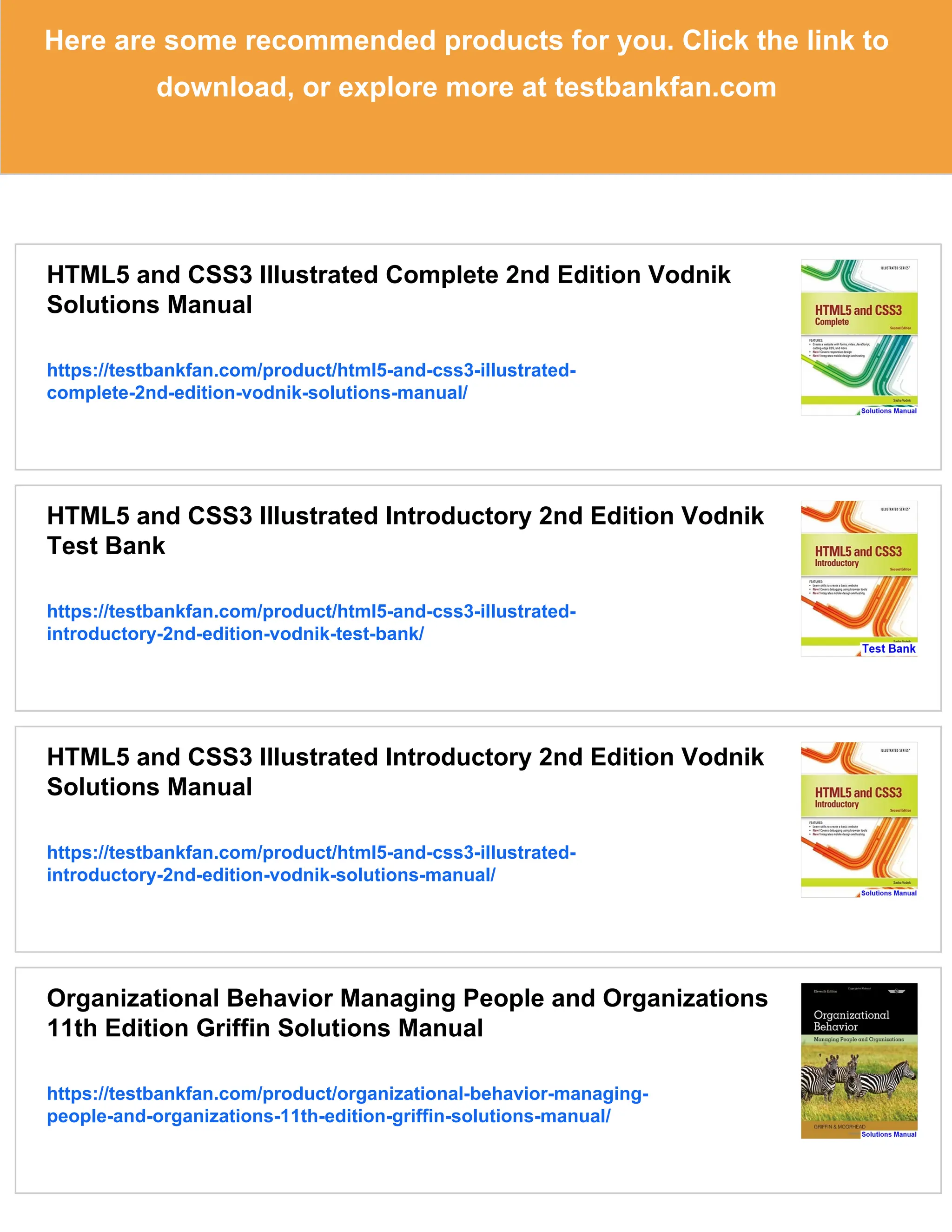 Here are some recommended products for you. Click the link to
download, or explore more at testbankfan.com
HTML5 and CSS3 Illustrated Complete 2nd Edition Vodnik
Solutions Manual
https://testbankfan.com/product/html5-and-css3-illustrated-
complete-2nd-edition-vodnik-solutions-manual/
HTML5 and CSS3 Illustrated Introductory 2nd Edition Vodnik
Test Bank
https://testbankfan.com/product/html5-and-css3-illustrated-
introductory-2nd-edition-vodnik-test-bank/
HTML5 and CSS3 Illustrated Introductory 2nd Edition Vodnik
Solutions Manual
https://testbankfan.com/product/html5-and-css3-illustrated-
introductory-2nd-edition-vodnik-solutions-manual/
Organizational Behavior Managing People and Organizations
11th Edition Griffin Solutions Manual
https://testbankfan.com/product/organizational-behavior-managing-
people-and-organizations-11th-edition-griffin-solutions-manual/
 