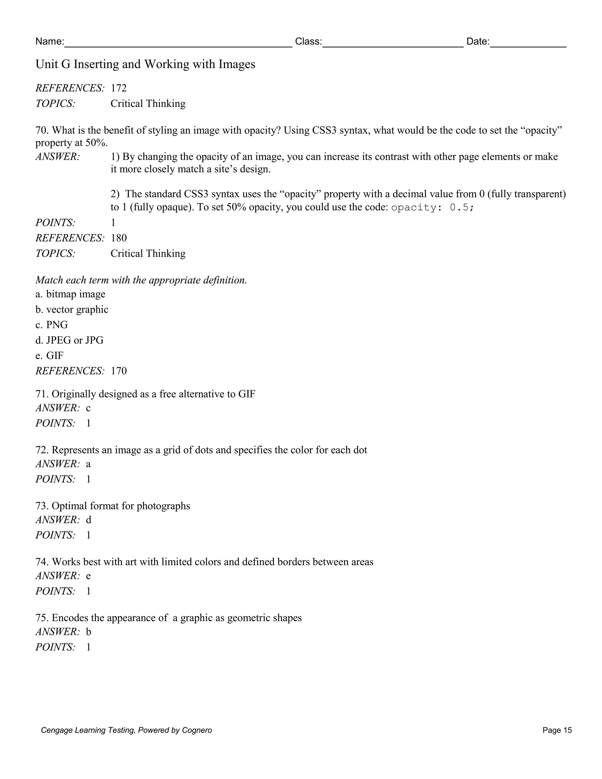 Name: Class: Date:
Unit G Inserting and Working with Images
Cengage Learning Testing, Powered by Cognero Page 15
REFERENCES: 172
TOPICS: Critical Thinking
70. What is the benefit of styling an image with opacity? Using CSS3 syntax, what would be the code to set the “opacity”
property at 50%.
ANSWER: 1) By changing the opacity of an image, you can increase its contrast with other page elements or make
it more closely match a site’s design.
2) The standard CSS3 syntax uses the “opacity” property with a decimal value from 0 (fully transparent)
to 1 (fully opaque). To set 50% opacity, you could use the code: opacity: 0.5;
POINTS: 1
REFERENCES: 180
TOPICS: Critical Thinking
Match each term with the appropriate definition.
a. bitmap image
b. vector graphic
c. PNG
d. JPEG or JPG
e. GIF
REFERENCES: 170
71. Originally designed as a free alternative to GIF
ANSWER: c
POINTS: 1
72. Represents an image as a grid of dots and specifies the color for each dot
ANSWER: a
POINTS: 1
73. Optimal format for photographs
ANSWER: d
POINTS: 1
74. Works best with art with limited colors and defined borders between areas
ANSWER: e
POINTS: 1
75. Encodes the appearance of a graphic as geometric shapes
ANSWER: b
POINTS: 1
 