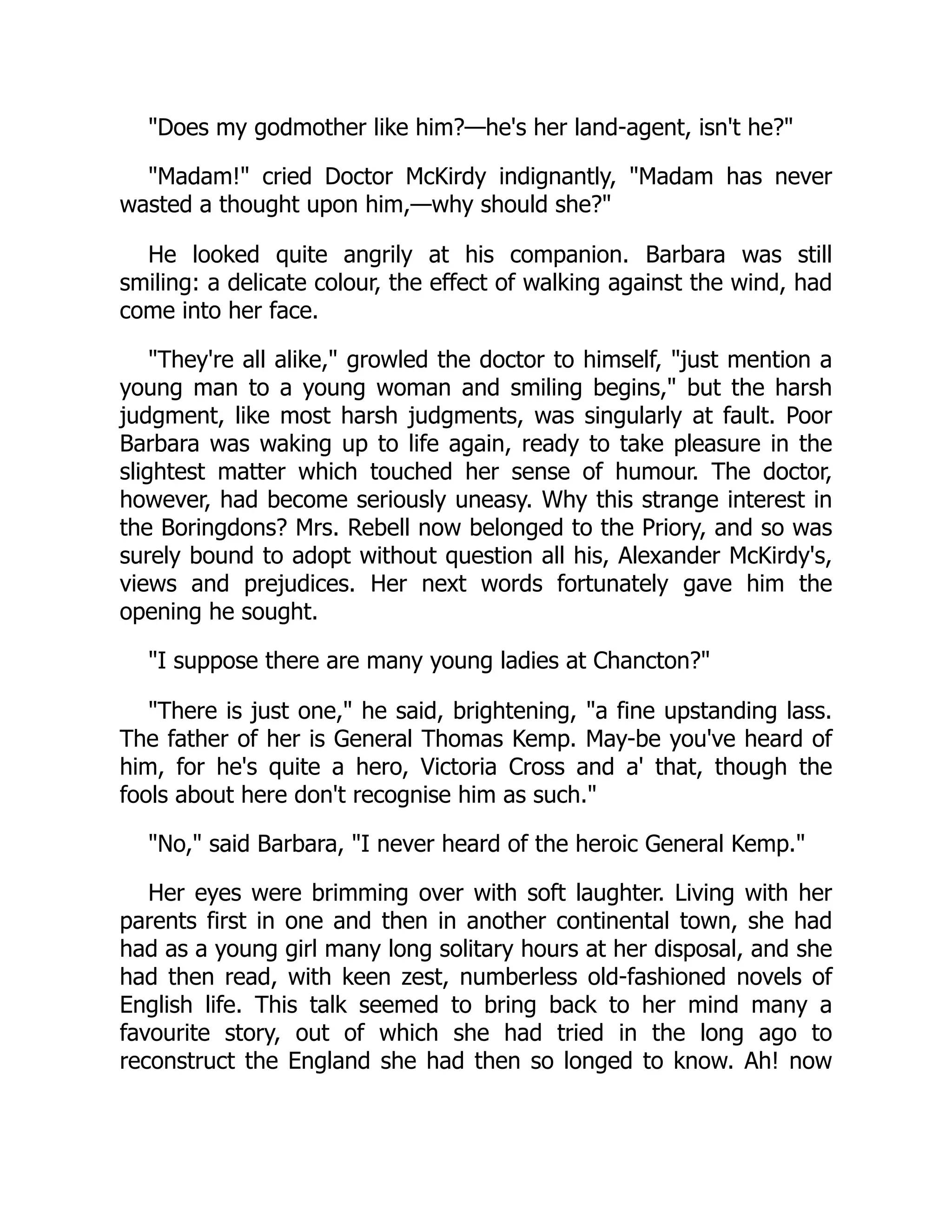 "Does my godmother like him?—he's her land-agent, isn't he?"
"Madam!" cried Doctor McKirdy indignantly, "Madam has never
wasted a thought upon him,—why should she?"
He looked quite angrily at his companion. Barbara was still
smiling: a delicate colour, the effect of walking against the wind, had
come into her face.
"They're all alike," growled the doctor to himself, "just mention a
young man to a young woman and smiling begins," but the harsh
judgment, like most harsh judgments, was singularly at fault. Poor
Barbara was waking up to life again, ready to take pleasure in the
slightest matter which touched her sense of humour. The doctor,
however, had become seriously uneasy. Why this strange interest in
the Boringdons? Mrs. Rebell now belonged to the Priory, and so was
surely bound to adopt without question all his, Alexander McKirdy's,
views and prejudices. Her next words fortunately gave him the
opening he sought.
"I suppose there are many young ladies at Chancton?"
"There is just one," he said, brightening, "a fine upstanding lass.
The father of her is General Thomas Kemp. May-be you've heard of
him, for he's quite a hero, Victoria Cross and a' that, though the
fools about here don't recognise him as such."
"No," said Barbara, "I never heard of the heroic General Kemp."
Her eyes were brimming over with soft laughter. Living with her
parents first in one and then in another continental town, she had
had as a young girl many long solitary hours at her disposal, and she
had then read, with keen zest, numberless old-fashioned novels of
English life. This talk seemed to bring back to her mind many a
favourite story, out of which she had tried in the long ago to
reconstruct the England she had then so longed to know. Ah! now
 