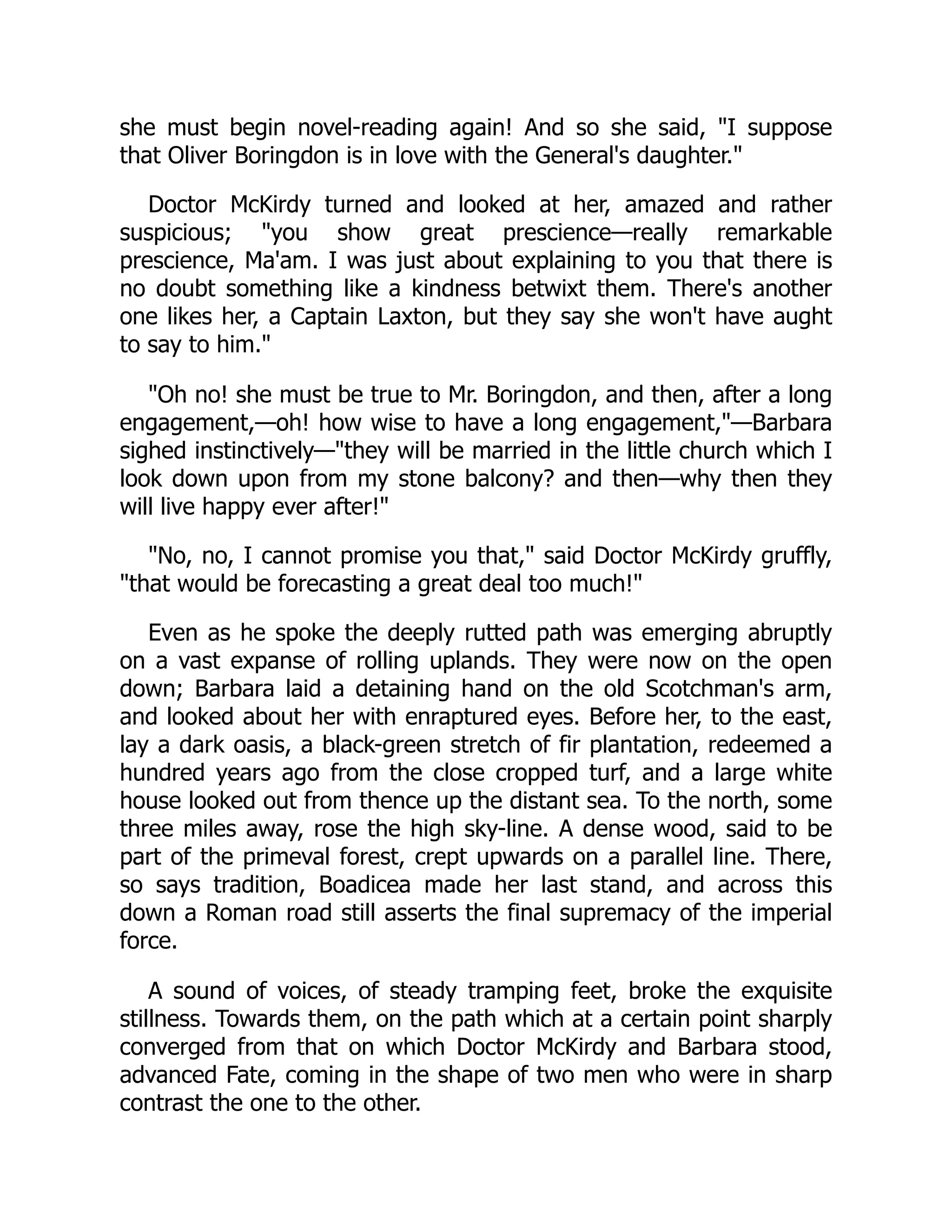 she must begin novel-reading again! And so she said, "I suppose
that Oliver Boringdon is in love with the General's daughter."
Doctor McKirdy turned and looked at her, amazed and rather
suspicious; "you show great prescience—really remarkable
prescience, Ma'am. I was just about explaining to you that there is
no doubt something like a kindness betwixt them. There's another
one likes her, a Captain Laxton, but they say she won't have aught
to say to him."
"Oh no! she must be true to Mr. Boringdon, and then, after a long
engagement,—oh! how wise to have a long engagement,"—Barbara
sighed instinctively—"they will be married in the little church which I
look down upon from my stone balcony? and then—why then they
will live happy ever after!"
"No, no, I cannot promise you that," said Doctor McKirdy gruffly,
"that would be forecasting a great deal too much!"
Even as he spoke the deeply rutted path was emerging abruptly
on a vast expanse of rolling uplands. They were now on the open
down; Barbara laid a detaining hand on the old Scotchman's arm,
and looked about her with enraptured eyes. Before her, to the east,
lay a dark oasis, a black-green stretch of fir plantation, redeemed a
hundred years ago from the close cropped turf, and a large white
house looked out from thence up the distant sea. To the north, some
three miles away, rose the high sky-line. A dense wood, said to be
part of the primeval forest, crept upwards on a parallel line. There,
so says tradition, Boadicea made her last stand, and across this
down a Roman road still asserts the final supremacy of the imperial
force.
A sound of voices, of steady tramping feet, broke the exquisite
stillness. Towards them, on the path which at a certain point sharply
converged from that on which Doctor McKirdy and Barbara stood,
advanced Fate, coming in the shape of two men who were in sharp
contrast the one to the other.
 