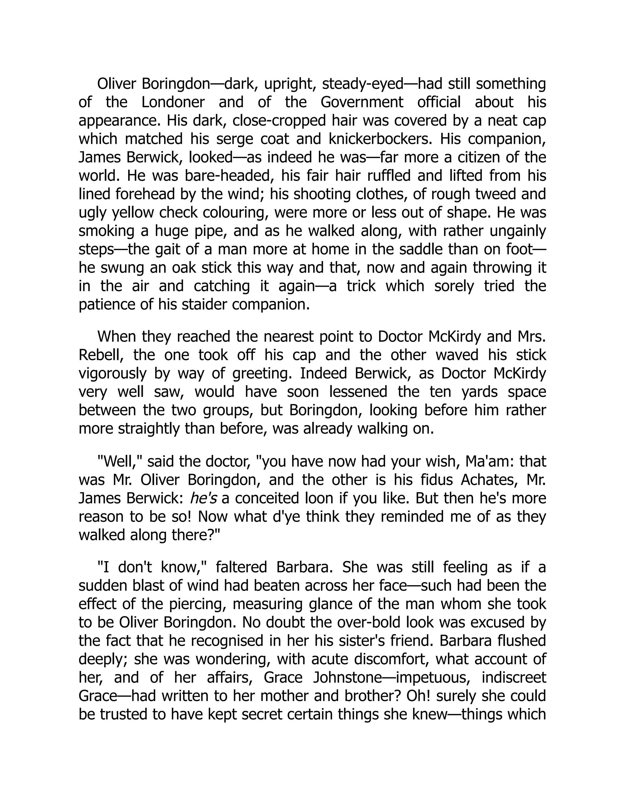 Oliver Boringdon—dark, upright, steady-eyed—had still something
of the Londoner and of the Government official about his
appearance. His dark, close-cropped hair was covered by a neat cap
which matched his serge coat and knickerbockers. His companion,
James Berwick, looked—as indeed he was—far more a citizen of the
world. He was bare-headed, his fair hair ruffled and lifted from his
lined forehead by the wind; his shooting clothes, of rough tweed and
ugly yellow check colouring, were more or less out of shape. He was
smoking a huge pipe, and as he walked along, with rather ungainly
steps—the gait of a man more at home in the saddle than on foot—
he swung an oak stick this way and that, now and again throwing it
in the air and catching it again—a trick which sorely tried the
patience of his staider companion.
When they reached the nearest point to Doctor McKirdy and Mrs.
Rebell, the one took off his cap and the other waved his stick
vigorously by way of greeting. Indeed Berwick, as Doctor McKirdy
very well saw, would have soon lessened the ten yards space
between the two groups, but Boringdon, looking before him rather
more straightly than before, was already walking on.
"Well," said the doctor, "you have now had your wish, Ma'am: that
was Mr. Oliver Boringdon, and the other is his fidus Achates, Mr.
James Berwick: he's a conceited loon if you like. But then he's more
reason to be so! Now what d'ye think they reminded me of as they
walked along there?"
"I don't know," faltered Barbara. She was still feeling as if a
sudden blast of wind had beaten across her face—such had been the
effect of the piercing, measuring glance of the man whom she took
to be Oliver Boringdon. No doubt the over-bold look was excused by
the fact that he recognised in her his sister's friend. Barbara flushed
deeply; she was wondering, with acute discomfort, what account of
her, and of her affairs, Grace Johnstone—impetuous, indiscreet
Grace—had written to her mother and brother? Oh! surely she could
be trusted to have kept secret certain things she knew—things which
 