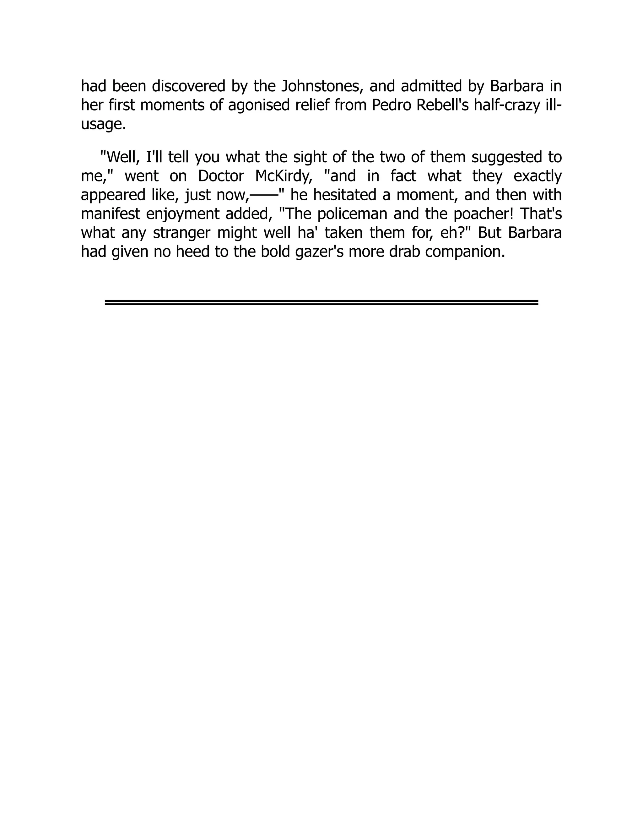 had been discovered by the Johnstones, and admitted by Barbara in
her first moments of agonised relief from Pedro Rebell's half-crazy ill-
usage.
"Well, I'll tell you what the sight of the two of them suggested to
me," went on Doctor McKirdy, "and in fact what they exactly
appeared like, just now,——" he hesitated a moment, and then with
manifest enjoyment added, "The policeman and the poacher! That's
what any stranger might well ha' taken them for, eh?" But Barbara
had given no heed to the bold gazer's more drab companion.
 