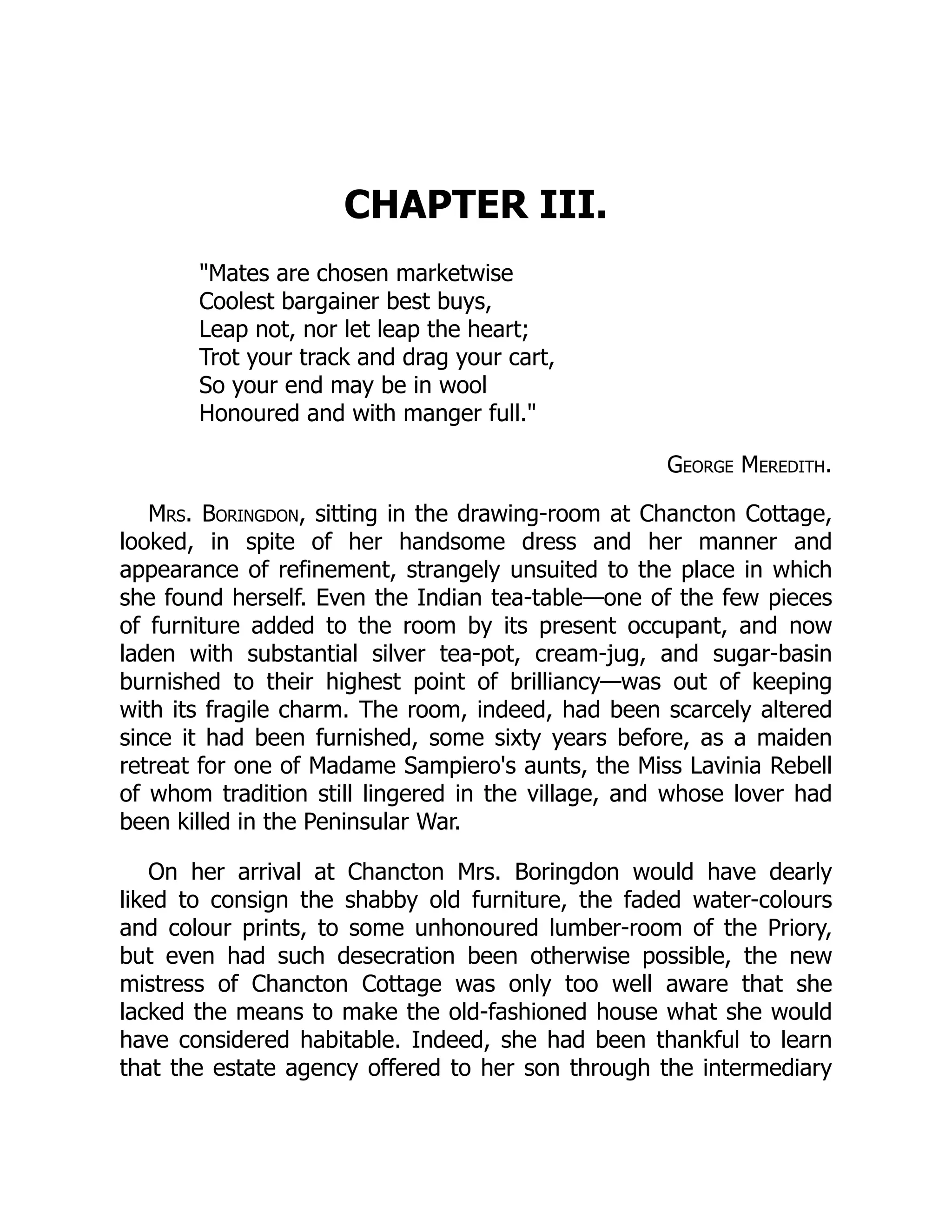CHAPTER III.
"Mates are chosen marketwise
Coolest bargainer best buys,
Leap not, nor let leap the heart;
Trot your track and drag your cart,
So your end may be in wool
Honoured and with manger full."
George Meredith.
Mrs. Boringdon, sitting in the drawing-room at Chancton Cottage,
looked, in spite of her handsome dress and her manner and
appearance of refinement, strangely unsuited to the place in which
she found herself. Even the Indian tea-table—one of the few pieces
of furniture added to the room by its present occupant, and now
laden with substantial silver tea-pot, cream-jug, and sugar-basin
burnished to their highest point of brilliancy—was out of keeping
with its fragile charm. The room, indeed, had been scarcely altered
since it had been furnished, some sixty years before, as a maiden
retreat for one of Madame Sampiero's aunts, the Miss Lavinia Rebell
of whom tradition still lingered in the village, and whose lover had
been killed in the Peninsular War.
On her arrival at Chancton Mrs. Boringdon would have dearly
liked to consign the shabby old furniture, the faded water-colours
and colour prints, to some unhonoured lumber-room of the Priory,
but even had such desecration been otherwise possible, the new
mistress of Chancton Cottage was only too well aware that she
lacked the means to make the old-fashioned house what she would
have considered habitable. Indeed, she had been thankful to learn
that the estate agency offered to her son through the intermediary
 