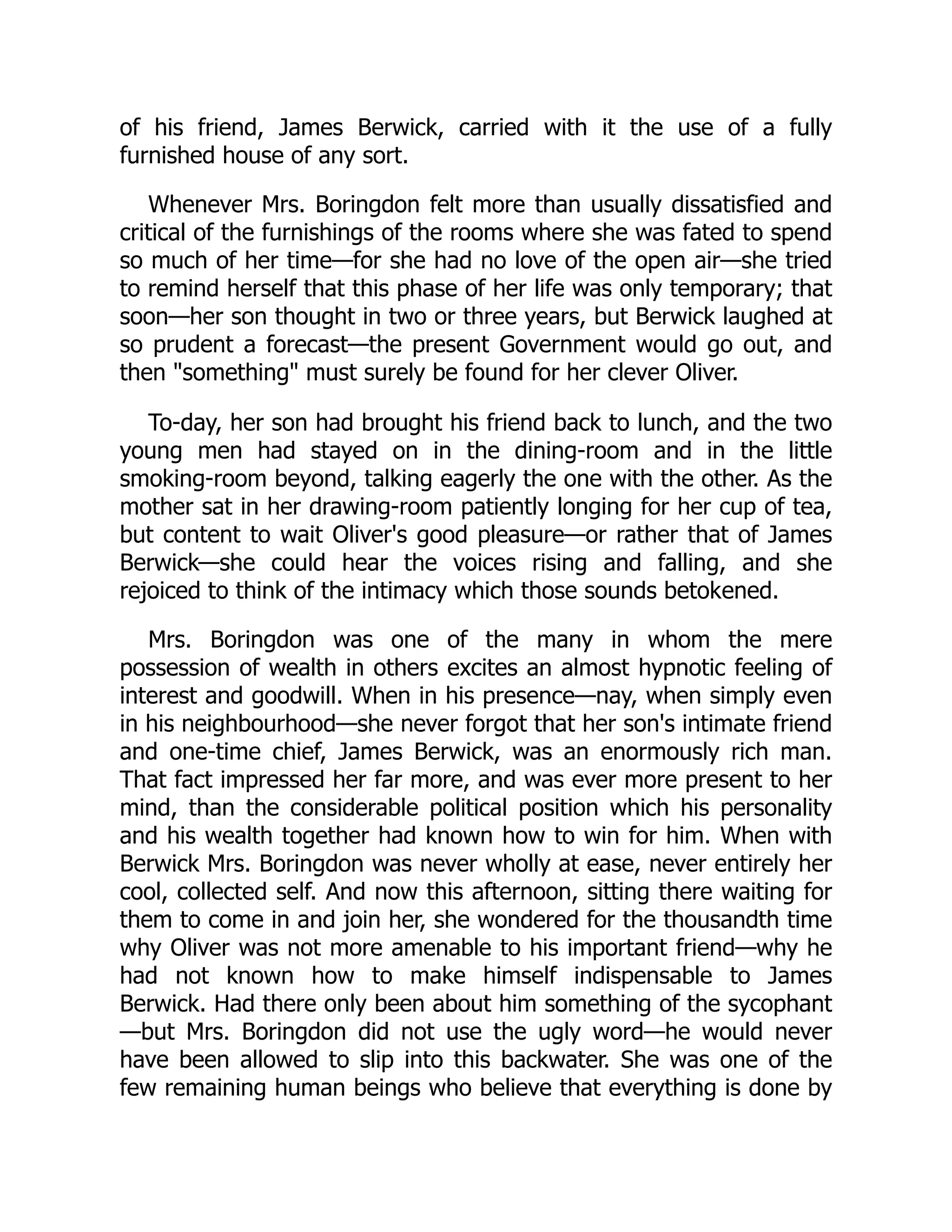 of his friend, James Berwick, carried with it the use of a fully
furnished house of any sort.
Whenever Mrs. Boringdon felt more than usually dissatisfied and
critical of the furnishings of the rooms where she was fated to spend
so much of her time—for she had no love of the open air—she tried
to remind herself that this phase of her life was only temporary; that
soon—her son thought in two or three years, but Berwick laughed at
so prudent a forecast—the present Government would go out, and
then "something" must surely be found for her clever Oliver.
To-day, her son had brought his friend back to lunch, and the two
young men had stayed on in the dining-room and in the little
smoking-room beyond, talking eagerly the one with the other. As the
mother sat in her drawing-room patiently longing for her cup of tea,
but content to wait Oliver's good pleasure—or rather that of James
Berwick—she could hear the voices rising and falling, and she
rejoiced to think of the intimacy which those sounds betokened.
Mrs. Boringdon was one of the many in whom the mere
possession of wealth in others excites an almost hypnotic feeling of
interest and goodwill. When in his presence—nay, when simply even
in his neighbourhood—she never forgot that her son's intimate friend
and one-time chief, James Berwick, was an enormously rich man.
That fact impressed her far more, and was ever more present to her
mind, than the considerable political position which his personality
and his wealth together had known how to win for him. When with
Berwick Mrs. Boringdon was never wholly at ease, never entirely her
cool, collected self. And now this afternoon, sitting there waiting for
them to come in and join her, she wondered for the thousandth time
why Oliver was not more amenable to his important friend—why he
had not known how to make himself indispensable to James
Berwick. Had there only been about him something of the sycophant
—but Mrs. Boringdon did not use the ugly word—he would never
have been allowed to slip into this backwater. She was one of the
few remaining human beings who believe that everything is done by
 
