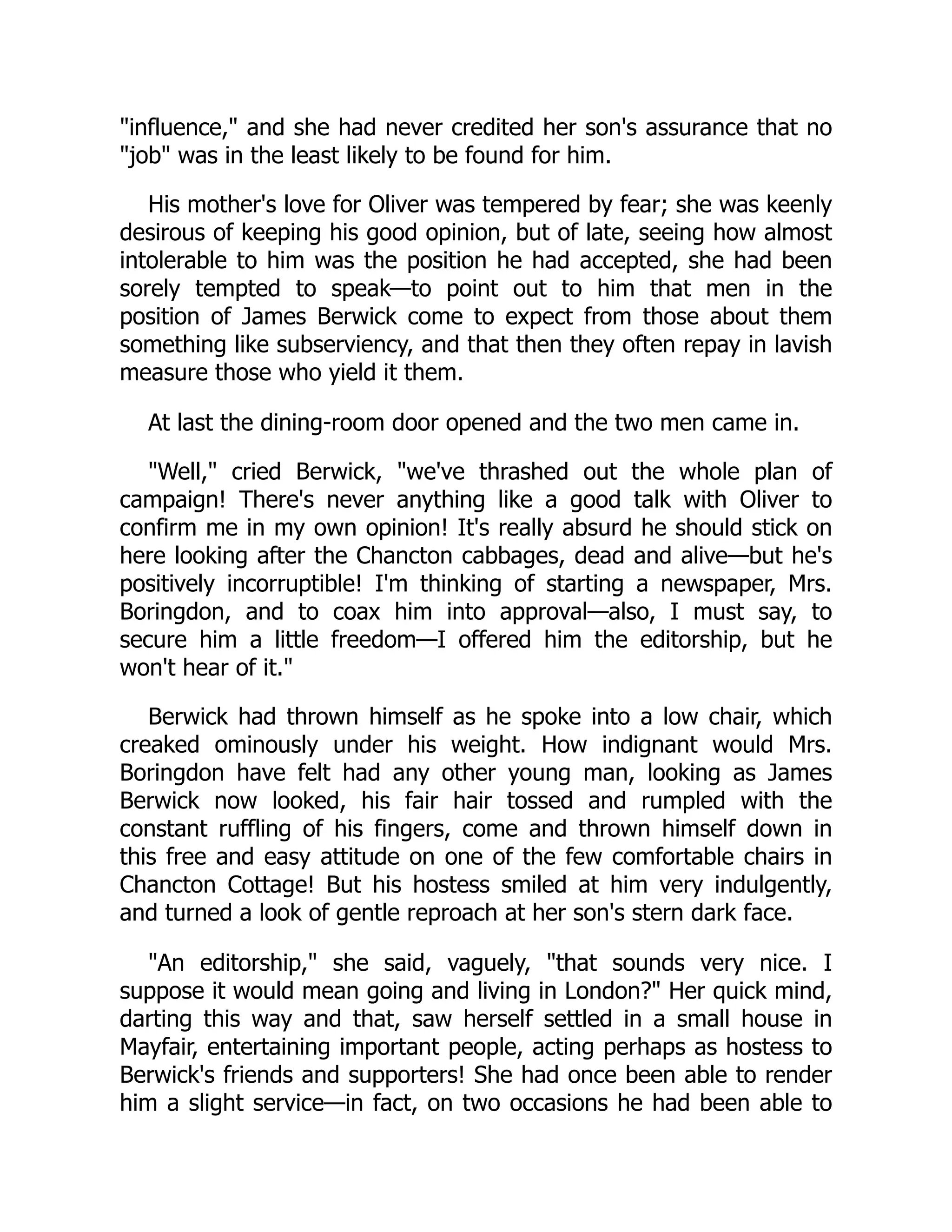 "influence," and she had never credited her son's assurance that no
"job" was in the least likely to be found for him.
His mother's love for Oliver was tempered by fear; she was keenly
desirous of keeping his good opinion, but of late, seeing how almost
intolerable to him was the position he had accepted, she had been
sorely tempted to speak—to point out to him that men in the
position of James Berwick come to expect from those about them
something like subserviency, and that then they often repay in lavish
measure those who yield it them.
At last the dining-room door opened and the two men came in.
"Well," cried Berwick, "we've thrashed out the whole plan of
campaign! There's never anything like a good talk with Oliver to
confirm me in my own opinion! It's really absurd he should stick on
here looking after the Chancton cabbages, dead and alive—but he's
positively incorruptible! I'm thinking of starting a newspaper, Mrs.
Boringdon, and to coax him into approval—also, I must say, to
secure him a little freedom—I offered him the editorship, but he
won't hear of it."
Berwick had thrown himself as he spoke into a low chair, which
creaked ominously under his weight. How indignant would Mrs.
Boringdon have felt had any other young man, looking as James
Berwick now looked, his fair hair tossed and rumpled with the
constant ruffling of his fingers, come and thrown himself down in
this free and easy attitude on one of the few comfortable chairs in
Chancton Cottage! But his hostess smiled at him very indulgently,
and turned a look of gentle reproach at her son's stern dark face.
"An editorship," she said, vaguely, "that sounds very nice. I
suppose it would mean going and living in London?" Her quick mind,
darting this way and that, saw herself settled in a small house in
Mayfair, entertaining important people, acting perhaps as hostess to
Berwick's friends and supporters! She had once been able to render
him a slight service—in fact, on two occasions he had been able to
 