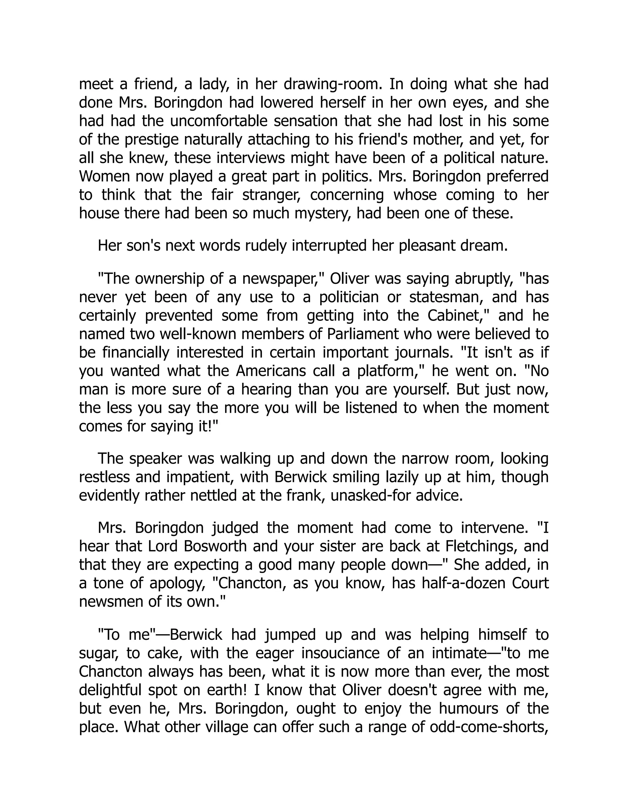 meet a friend, a lady, in her drawing-room. In doing what she had
done Mrs. Boringdon had lowered herself in her own eyes, and she
had had the uncomfortable sensation that she had lost in his some
of the prestige naturally attaching to his friend's mother, and yet, for
all she knew, these interviews might have been of a political nature.
Women now played a great part in politics. Mrs. Boringdon preferred
to think that the fair stranger, concerning whose coming to her
house there had been so much mystery, had been one of these.
Her son's next words rudely interrupted her pleasant dream.
"The ownership of a newspaper," Oliver was saying abruptly, "has
never yet been of any use to a politician or statesman, and has
certainly prevented some from getting into the Cabinet," and he
named two well-known members of Parliament who were believed to
be financially interested in certain important journals. "It isn't as if
you wanted what the Americans call a platform," he went on. "No
man is more sure of a hearing than you are yourself. But just now,
the less you say the more you will be listened to when the moment
comes for saying it!"
The speaker was walking up and down the narrow room, looking
restless and impatient, with Berwick smiling lazily up at him, though
evidently rather nettled at the frank, unasked-for advice.
Mrs. Boringdon judged the moment had come to intervene. "I
hear that Lord Bosworth and your sister are back at Fletchings, and
that they are expecting a good many people down—" She added, in
a tone of apology, "Chancton, as you know, has half-a-dozen Court
newsmen of its own."
"To me"—Berwick had jumped up and was helping himself to
sugar, to cake, with the eager insouciance of an intimate—"to me
Chancton always has been, what it is now more than ever, the most
delightful spot on earth! I know that Oliver doesn't agree with me,
but even he, Mrs. Boringdon, ought to enjoy the humours of the
place. What other village can offer such a range of odd-come-shorts,
 
