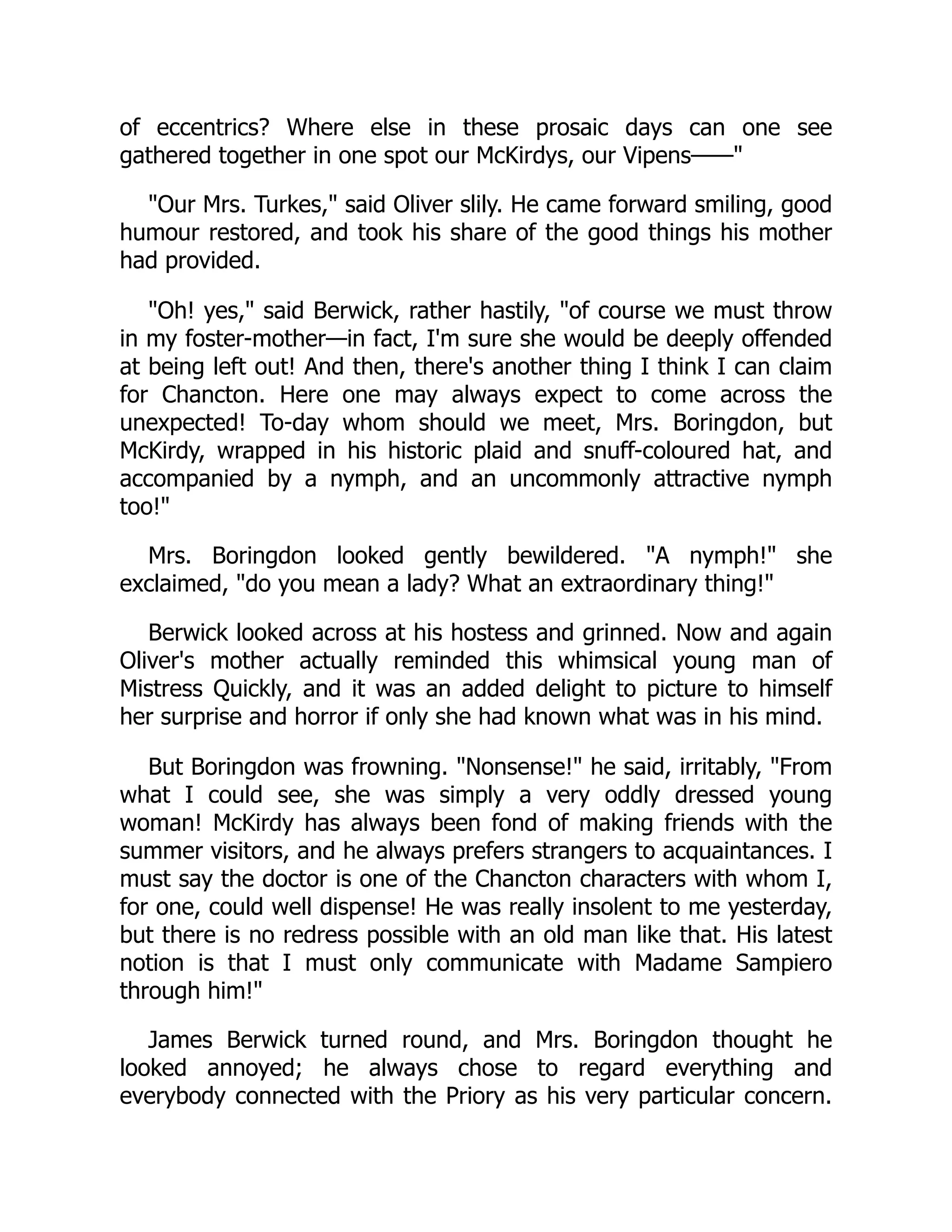 of eccentrics? Where else in these prosaic days can one see
gathered together in one spot our McKirdys, our Vipens——"
"Our Mrs. Turkes," said Oliver slily. He came forward smiling, good
humour restored, and took his share of the good things his mother
had provided.
"Oh! yes," said Berwick, rather hastily, "of course we must throw
in my foster-mother—in fact, I'm sure she would be deeply offended
at being left out! And then, there's another thing I think I can claim
for Chancton. Here one may always expect to come across the
unexpected! To-day whom should we meet, Mrs. Boringdon, but
McKirdy, wrapped in his historic plaid and snuff-coloured hat, and
accompanied by a nymph, and an uncommonly attractive nymph
too!"
Mrs. Boringdon looked gently bewildered. "A nymph!" she
exclaimed, "do you mean a lady? What an extraordinary thing!"
Berwick looked across at his hostess and grinned. Now and again
Oliver's mother actually reminded this whimsical young man of
Mistress Quickly, and it was an added delight to picture to himself
her surprise and horror if only she had known what was in his mind.
But Boringdon was frowning. "Nonsense!" he said, irritably, "From
what I could see, she was simply a very oddly dressed young
woman! McKirdy has always been fond of making friends with the
summer visitors, and he always prefers strangers to acquaintances. I
must say the doctor is one of the Chancton characters with whom I,
for one, could well dispense! He was really insolent to me yesterday,
but there is no redress possible with an old man like that. His latest
notion is that I must only communicate with Madame Sampiero
through him!"
James Berwick turned round, and Mrs. Boringdon thought he
looked annoyed; he always chose to regard everything and
everybody connected with the Priory as his very particular concern.
 