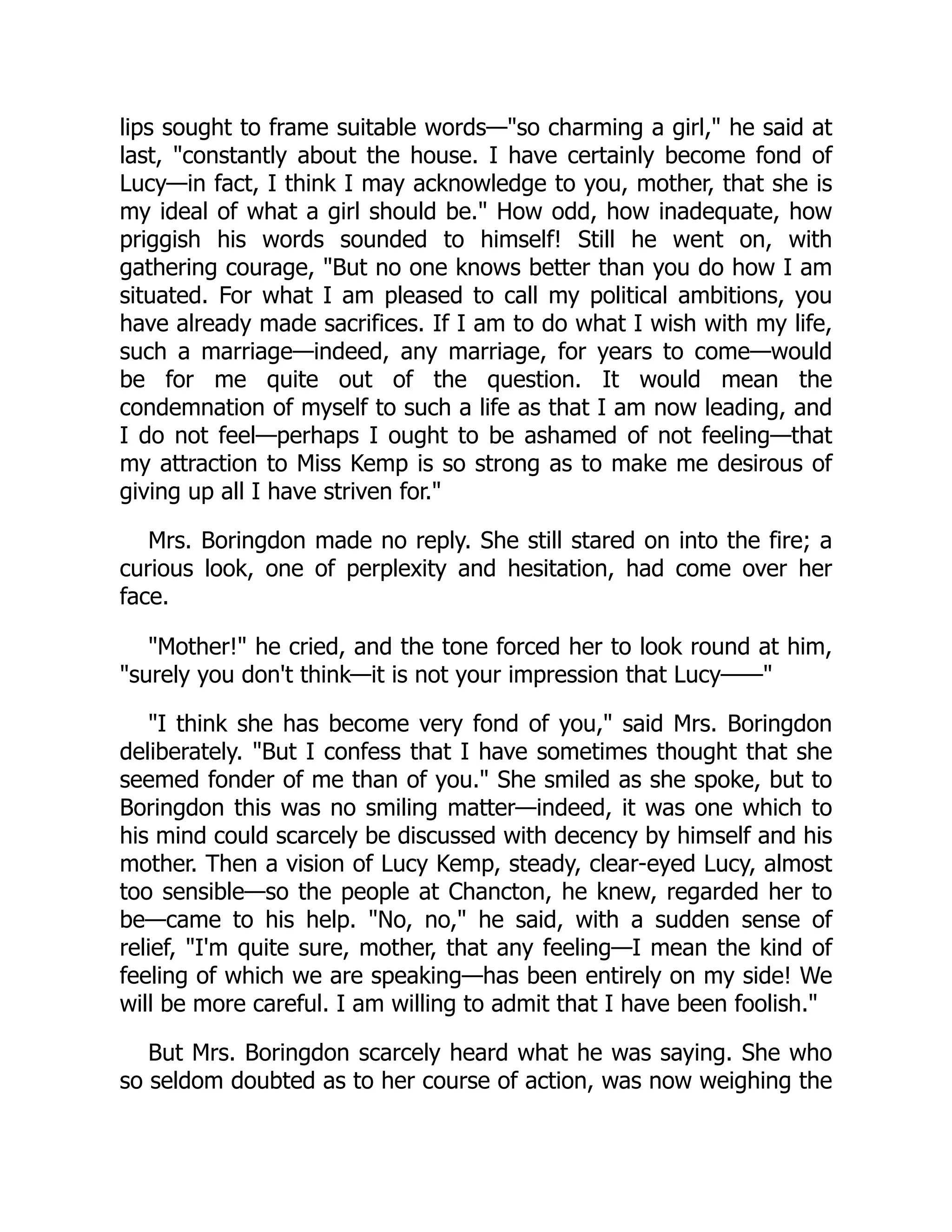 lips sought to frame suitable words—"so charming a girl," he said at
last, "constantly about the house. I have certainly become fond of
Lucy—in fact, I think I may acknowledge to you, mother, that she is
my ideal of what a girl should be." How odd, how inadequate, how
priggish his words sounded to himself! Still he went on, with
gathering courage, "But no one knows better than you do how I am
situated. For what I am pleased to call my political ambitions, you
have already made sacrifices. If I am to do what I wish with my life,
such a marriage—indeed, any marriage, for years to come—would
be for me quite out of the question. It would mean the
condemnation of myself to such a life as that I am now leading, and
I do not feel—perhaps I ought to be ashamed of not feeling—that
my attraction to Miss Kemp is so strong as to make me desirous of
giving up all I have striven for."
Mrs. Boringdon made no reply. She still stared on into the fire; a
curious look, one of perplexity and hesitation, had come over her
face.
"Mother!" he cried, and the tone forced her to look round at him,
"surely you don't think—it is not your impression that Lucy——"
"I think she has become very fond of you," said Mrs. Boringdon
deliberately. "But I confess that I have sometimes thought that she
seemed fonder of me than of you." She smiled as she spoke, but to
Boringdon this was no smiling matter—indeed, it was one which to
his mind could scarcely be discussed with decency by himself and his
mother. Then a vision of Lucy Kemp, steady, clear-eyed Lucy, almost
too sensible—so the people at Chancton, he knew, regarded her to
be—came to his help. "No, no," he said, with a sudden sense of
relief, "I'm quite sure, mother, that any feeling—I mean the kind of
feeling of which we are speaking—has been entirely on my side! We
will be more careful. I am willing to admit that I have been foolish."
But Mrs. Boringdon scarcely heard what he was saying. She who
so seldom doubted as to her course of action, was now weighing the
 