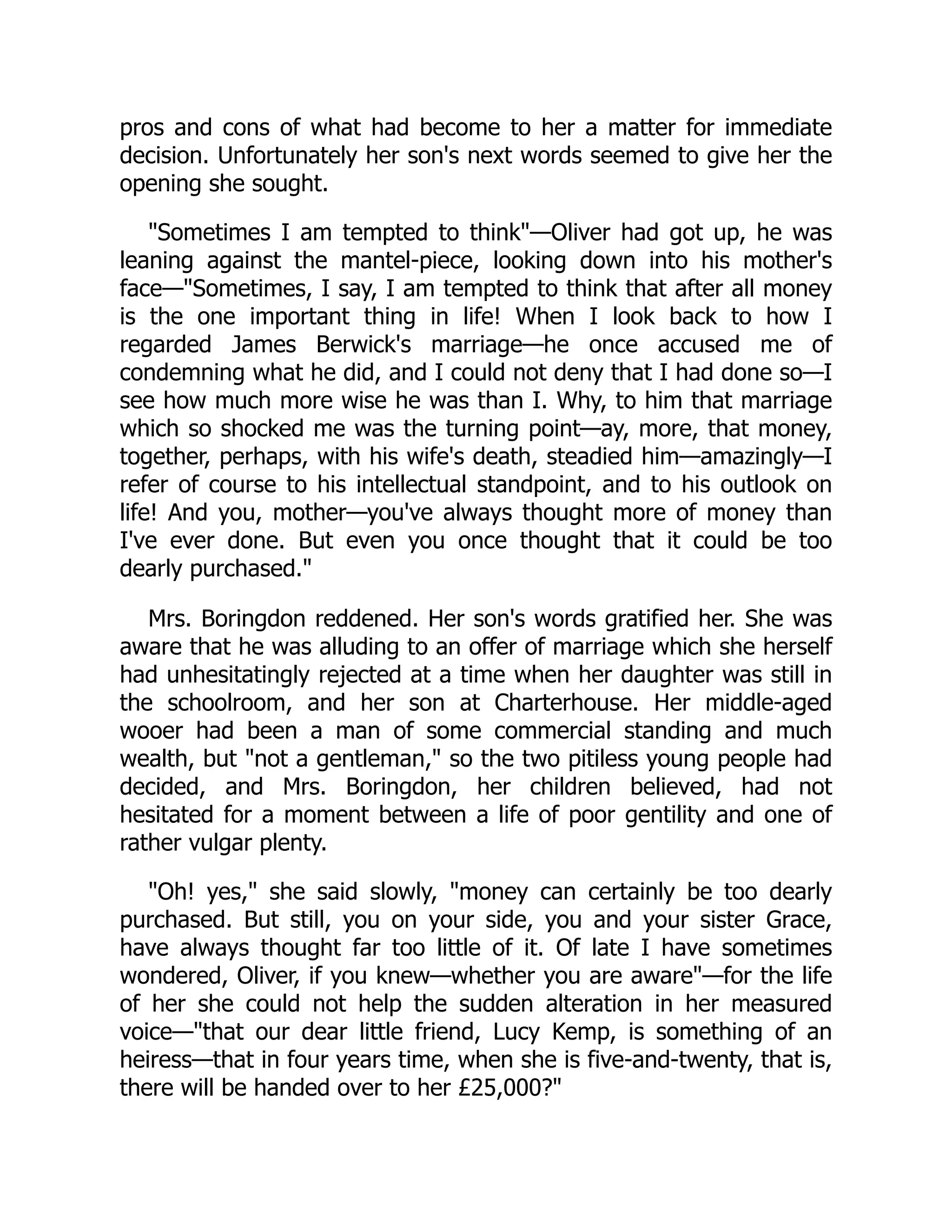 pros and cons of what had become to her a matter for immediate
decision. Unfortunately her son's next words seemed to give her the
opening she sought.
"Sometimes I am tempted to think"—Oliver had got up, he was
leaning against the mantel-piece, looking down into his mother's
face—"Sometimes, I say, I am tempted to think that after all money
is the one important thing in life! When I look back to how I
regarded James Berwick's marriage—he once accused me of
condemning what he did, and I could not deny that I had done so—I
see how much more wise he was than I. Why, to him that marriage
which so shocked me was the turning point—ay, more, that money,
together, perhaps, with his wife's death, steadied him—amazingly—I
refer of course to his intellectual standpoint, and to his outlook on
life! And you, mother—you've always thought more of money than
I've ever done. But even you once thought that it could be too
dearly purchased."
Mrs. Boringdon reddened. Her son's words gratified her. She was
aware that he was alluding to an offer of marriage which she herself
had unhesitatingly rejected at a time when her daughter was still in
the schoolroom, and her son at Charterhouse. Her middle-aged
wooer had been a man of some commercial standing and much
wealth, but "not a gentleman," so the two pitiless young people had
decided, and Mrs. Boringdon, her children believed, had not
hesitated for a moment between a life of poor gentility and one of
rather vulgar plenty.
"Oh! yes," she said slowly, "money can certainly be too dearly
purchased. But still, you on your side, you and your sister Grace,
have always thought far too little of it. Of late I have sometimes
wondered, Oliver, if you knew—whether you are aware"—for the life
of her she could not help the sudden alteration in her measured
voice—"that our dear little friend, Lucy Kemp, is something of an
heiress—that in four years time, when she is five-and-twenty, that is,
there will be handed over to her £25,000?"
 